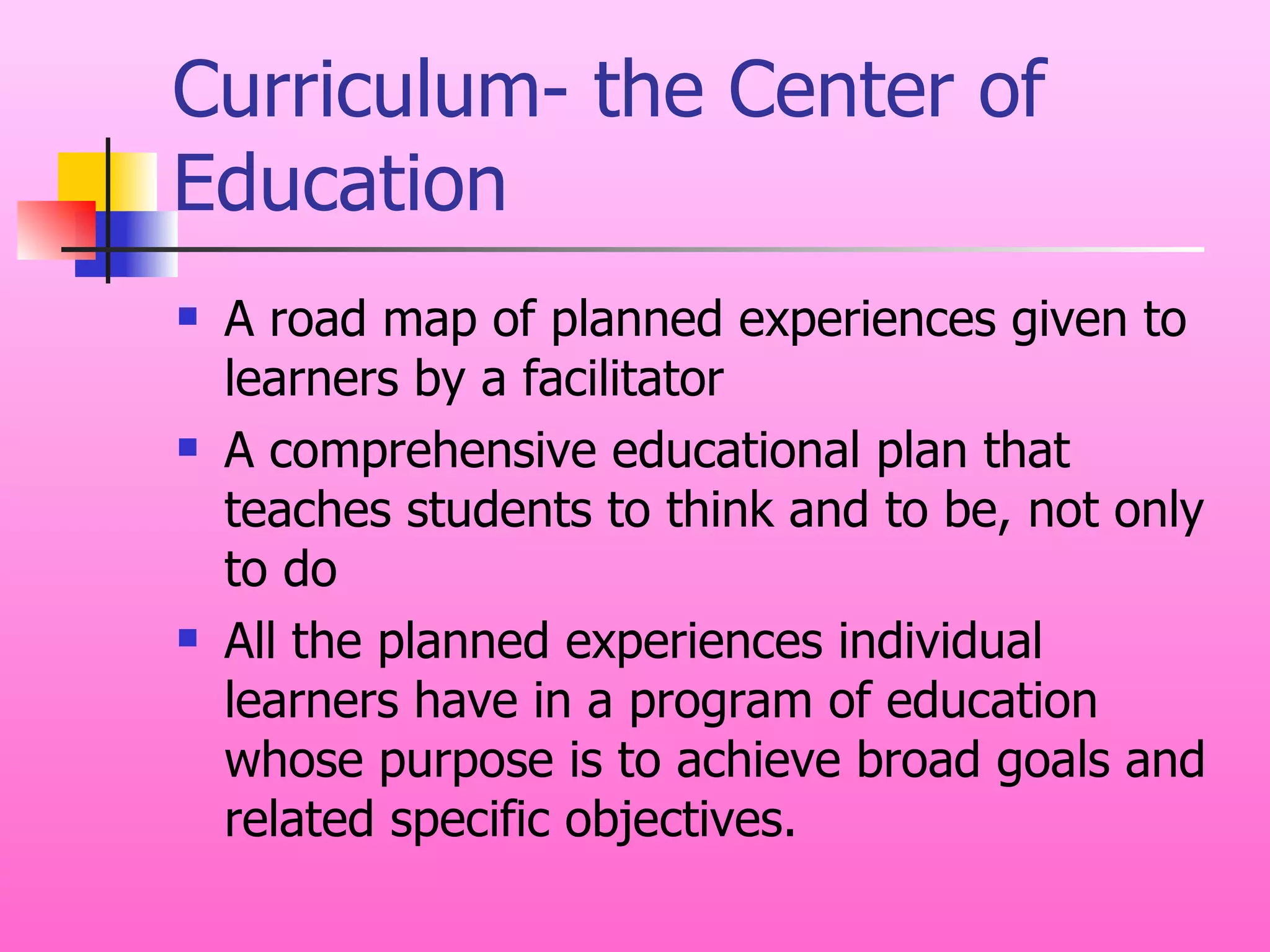 Curriculum- the Center of Education A road map of planned experiences given to learners by a facilitator A comprehensive educational plan that teaches students to think and to be, not only to do All the planned experiences individual learners have in a program of education whose purpose is to achieve broad goals and related specific objectives. 