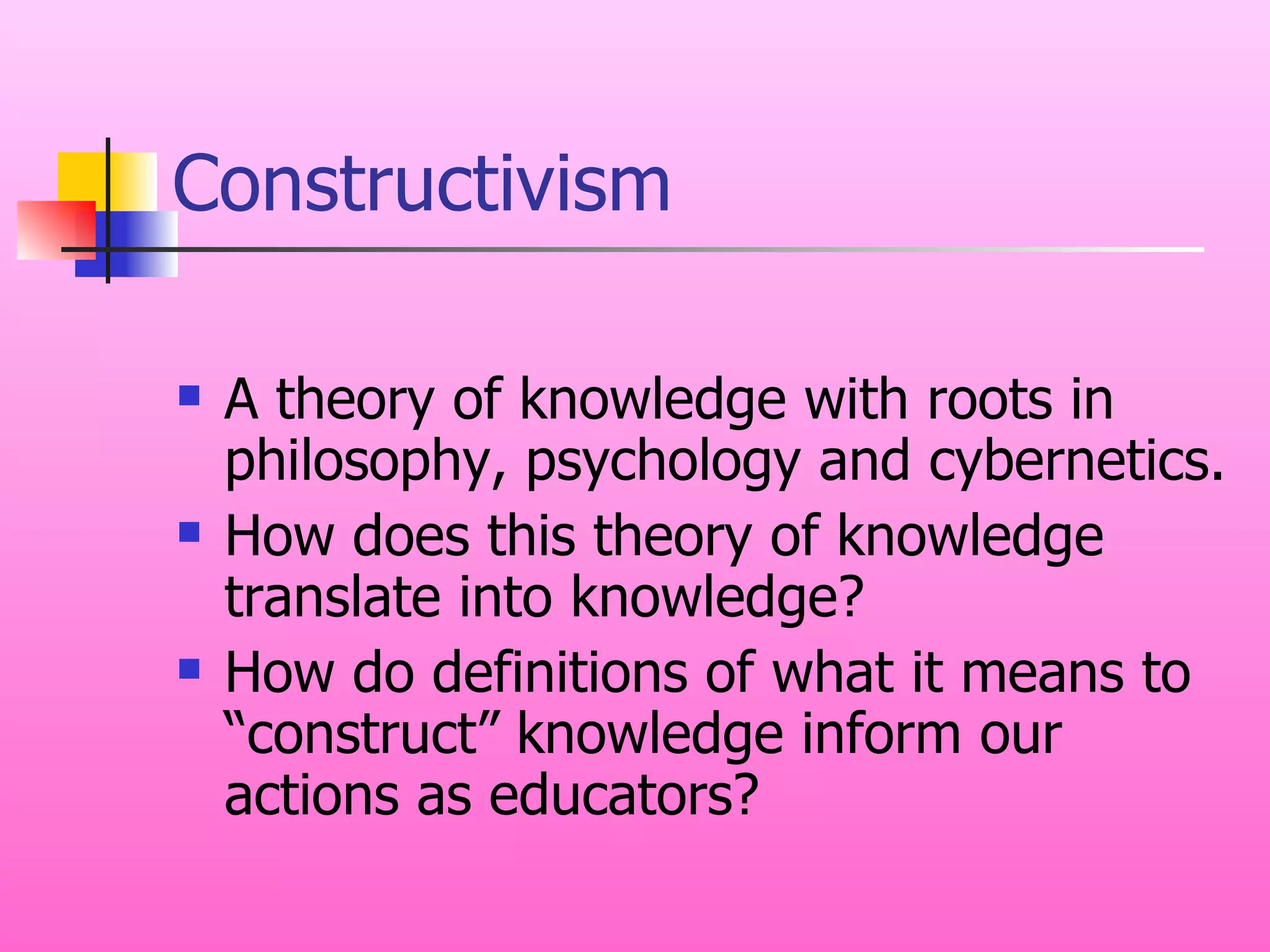 Constructivism A theory of knowledge with roots in philosophy, psychology and cybernetics. How does this theory of knowledge translate into knowledge? How do definitions of what it means to “construct” knowledge inform our actions as educators? 