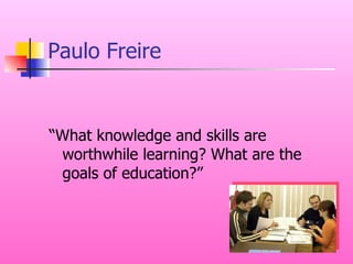 Paulo Freire “What knowledge and skills are worthwhile learning? What are the goals of education?” 