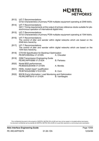This confidential document is the property of NORTEL MATRA CELLULAR and may not be copied or circulated without permission
Ce document confidentiel est la propriété de NORTEL MATRA CELLULAR et ne peut être reproduit ou communiqué sans autorisation
Abis Interface Engineering Guide Page 10/64
PE /IRC/APP/0079 01.08 / EN 12/04/99
[R13] UIT-T Recommendations
G732 Characteristics of primary PCM multiplex equipment operating at 2048 kbit/s.
[R14] UIT-T Recommendations
G811 Timing requirements at the output of primary reference clocks suitable for ple-
siochronous operation of international digital links.
[R15] UIT-T Recommendations
G733 Characteristics of primary PCM multiplex equipment operating at 1544 kbit/s.
[R16] UIT-T Recommendations
The control of jitter and wander within digital networks which are based on the
2048 kb/s hierarchy.
[R17] UIT-T Recommendations
The control of jitter and wander within digital networks which are based on the
1544 kb/s hierarchy.
[R18] CT5100 Specification for Backhaul Optimization
PE/SPC/DD/00xx V1.01/EN A. Chevalier
[R19] GSM Transmission Engineering Guide
PE/IRC/APP/0086 V1.01/EN B. Pariseau
[R20] Nortel BSS performances
PE/BSS/DJD/0456 V1.01/EN A. Montès
[R21] HDSL modem layer1 qualification
PE/BTS/DJD/0962 V10.01/EN B. Corn
[R22] BSCB Eng’g Information: Load Monitoring and Optimization
PE/IRC/INF/0015 V1.01/EN B. Vanhèeghe
 