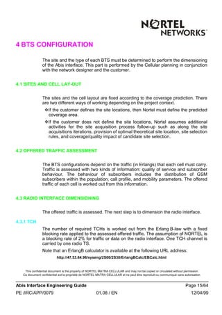 This confidential document is the property of NORTEL MATRA CELLULAR and may not be copied or circulated without permission
Ce document confidentiel est la propriété de NORTEL MATRA CELLULAR et ne peut être reproduit ou communiqué sans autorisation
Abis Interface Engineering Guide Page 15/64
PE /IRC/APP/0079 01.08 / EN 12/04/99
4 BTS CONFIGURATION
The site and the type of each BTS must be determined to perform the dimensioning
of the Abis interface. This part is performed by the Cellular planning in conjunction
with the network designer and the customer.
4.1 SITES AND CELL LAY-OUT
The sites and the cell layout are fixed according to the coverage prediction. There
are two different ways of working depending on the project context.
vIf the customer defines the site locations, then Nortel must define the predicted
coverage area.
vIf the customer does not define the site locations, Nortel assumes additional
activities for the site acquisition process follow-up such as along the site
acquisitions iterations, provision of optimal theoretical site location, site selection
rules, and coverage/quality impact of candidate site selection.
4.2 OFFERED TRAFFIC ASSESSMENT
The BTS configurations depend on the traffic (in Erlangs) that each cell must carry.
Traffic is assessed with two kinds of information: quality of service and subscriber
behaviour. The behaviour of subscribers includes the distribution of GSM
subscribers within the population, call profile, and mobility parameters. The offered
traffic of each cell is worked out from this information.
4.3 RADIO INTERFACE DIMENSIONING
The offered traffic is assessed. The next step is to dimension the radio interface.
4.3.1 TCH
The number of required TCHs is worked out from the Erlang B-law with a fixed
blocking rate applied to the assessed offered traffic. The assumption of NORTEL is
a blocking rate of 2% for traffic or data on the radio interface. One TCH channel is
carried by one radio TS.
Note that an ErlangB calculator is available at the following URL address:
http://47.53.64.96/syseng/2S00/2S30/ErlangBCalc/EBCalc.html
 