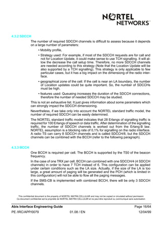 This confidential document is the property of NORTEL MATRA CELLULAR and may not be copied or circulated without permission
Ce document confidentiel est la propriété de NORTEL MATRA CELLULAR et ne peut être reproduit ou communiqué sans autorisation
Abis Interface Engineering Guide Page 16/64
PE /IRC/APP/0079 01.08 / EN 12/04/99
4.3.2 SDCCH
The number of required SDCCH channels is difficult to assess because it depends
on a large number of parameters:
• Mobility profile,
• Strategy used: For example, if most of the SDCCH requests are for call and
not for Location Update, it could make sense to use TCH signalling. It will al-
low the decrease the call setup time. Therefore, no more SDCCH channels
are needed according to this strategy (Note that the Location Update will be
also supported by a TCH signalling). This strategy is only applicable to few
particular cases, but it has a big impact on the dimensiong of the radio inter-
face.
• geographical zone of the cell: If the cell is near an LA boundary, the number
of Location updates could be quite important. So, the number of SDCCHs
must be high.
• features used: Queueing increases the duration of the SDCCH connections,
therefore the number of needed SDCCH may be studied.
This is not an exhaustive list. It just gives information about some parameters which
can strongly impact the SDCCH dimensioning.
Nevertheless, if we take only into account the NORTEL standard traffic model, the
number of required SDCCH can be easily determined.
The NORTEL standard traffic model indicates that 28 Erlangs of signalling traffic is
required for 100 Erlangs of speech or data traffic. After determination of the signalling
traffic, the number of SDCCH channels is worked out from the Erlang B law.
NORTEL assumption is a blocking rate of 0,1% for signalling on the radio interface.
A radio TS can carry 8 SDCCH channels and is called SDCCH/8, but the SDCCH
channels can be combined with the BCCH (refer to the following paragraph).
4.3.3 BCCH
One BCCH is required per cell. The BCCH is supported by the TS0 of the beacon
frequency.
In the case of one TRX per cell, BCCH can combined with one SDCCH/4 (4 SDCCH
channels) in order to have 7 TCH instead of 6. This configuration can be applied
under certain conditions such as the LA size. Actually, if the size of the LA is too
large, a great amount of paging will be generated and the PCH (which is limited in
this configuration) will not be able to flow all the paging messages.
If the SMS-CB is implemented with combined BCCH, there will be only 3 SDCCH
channels.
 