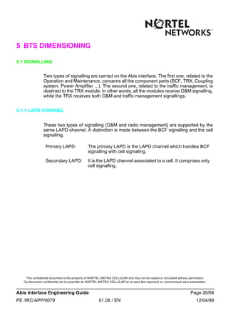 This confidential document is the property of NORTEL MATRA CELLULAR and may not be copied or circulated without permission
Ce document confidentiel est la propriété de NORTEL MATRA CELLULAR et ne peut être reproduit ou communiqué sans autorisation
Abis Interface Engineering Guide Page 20/64
PE /IRC/APP/0079 01.08 / EN 12/04/99
5 BTS DIMENSIONING
5.1 SIGNALLING
Two types of signalling are carried on the Abis interface. The first one, related to the
Operation and Maintenance, concerns all the component parts (BCF, TRX, Coupling
system, Power Amplifier ...). The second one, related to the traffic management, is
destined to the TRX module. In other words, all the modules receive O&M signalling,
while the TRX receives both O&M and traffic management signallings.
5.1.1 LAPD CHANNEL
These two types of signalling (O&M and radio management) are supported by the
same LAPD channel. A distinction is made between the BCF signalling and the cell
signalling.
Primary LAPD: The primary LAPD is the LAPD channel which handles BCF
signalling with cell signalling.
Secondary LAPD: It is the LAPD channel associated to a cell. It comprises only
cell signalling.
 