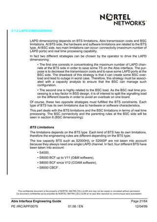 This confidential document is the property of NORTEL MATRA CELLULAR and may not be copied or circulated without permission
Ce document confidentiel est la propriété de NORTEL MATRA CELLULAR et ne peut être reproduit ou communiqué sans autorisation
Abis Interface Engineering Guide Page 21/64
PE /IRC/APP/0079 01.08 / EN 12/04/99
5.1.2 LAPD DIMENSIONING
LAPD dimensioning depends on BTS limitations, Abis transmission costs and BSC
limitations. At BTS side, the hardware and software limitations are related to the BTS
type. At BSC side, two main limitations can occur: connectivity (maximum number of
LAPD ports) and real time processing capability.
In fact two different strategies can be chosen by the operator to drive the LAPD
dimensioning:
• The first one consists in concentrating the maximum number of LAPD chan-
nels at the BTS side in order to save some TS on the Abis interface. The pur-
pose is to decrease the transmission costs and to save some LAPD ports at the
BSC side. The drawback of this strategy is that it can create some BSC over-
load and lead to outage in worst case. Therefore, this strategy must be associ-
ated with a capacity analysis to ensure that the BSC can manage such
configuration.
• The second one is highly related to the BSC load. As the BSC real time pro-
cessing is a key factor in BSS design, it is of interest to split the signalling load
on the different boards in order to avoid an overloab on one board.
Of course, these two opposite strategies must fulfilled the BTS constraints. Each
type of BTS has its own limitations due to hardware or software characteristics.
This part deals with the BTS limitations and the BSC limitations in terms of real time
processing. The BSC connectivity and the parenting rules at the BSC side will be
seen in section 8 (BSC dimensioning).
BTS Limitations
The limitations depends on the BTS type. Each kind of BTS has its own limitations,
therefore the engineering rules are different depending on the BTS type.
The low capacity BTS such as S2000H/L or S2000P are not taken into account
because they always need one single LAPD channel. In fact, four different BTS have
been taken into account:
• S4000,
• S8000 BCF up to V11 (O&M software),
• S8000 BCF since V12 (COAM software),
• S8000 CBCF .
 