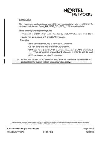 This confidential document is the property of NORTEL MATRA CELLULAR and may not be copied or circulated without permission
Ce document confidentiel est la propriété de NORTEL MATRA CELLULAR et ne peut être reproduit ou communiqué sans autorisation
Abis Interface Engineering Guide Page 24/64
PE /IRC/APP/0079 01.08 / EN 12/04/99
S8000 CBCF
The maximum configurations are O16 for omnisectorial site , S161616 for
multisectorial site and S444_444, S555_333, S666_222 for dualband site.
There are only two engineering rules:
v The number of DRX which can be handled by one LAPD channel is limited to 8.
v A site has a maximum of 3 Abis LAPD channels.
Examples:
S111 can have one, two or three LAPD channels.
O8 can have one, two or three LAPD channel.
S444 can have 2 or 3 LAPD channels. In case of 2 LAPD channels, 6
TRxs can defined on each LAPD channels in order to split the load.
S333 can have 2 or 3 LAPD channels.
F If a site has several LAPD channels, they must be connected on different SICD
ports unless the system will not be configured correctly.
 