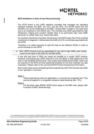 This confidential document is the property of NORTEL MATRA CELLULAR and may not be copied or circulated without permission
Ce document confidentiel est la propriété de NORTEL MATRA CELLULAR et ne peut être reproduit ou communiqué sans autorisation
Abis Interface Engineering Guide Page 25/64
PE /IRC/APP/0079 01.08 / EN 12/04/99
BSC limitations in term of real time processing
The SICD board is the LAPD interface controller that manages the signalling
interface between the BSC, the TCU, and the BTS. The SICD4 board (not the
SICD8V) can be the bottleneck of the BSC. Several BSC outages in the past were
due to an overload on the SICD4 card. The overload was either generated by high
Handovers, Paging and Location Update rates or by particulary high voice traffic
demands on certain sites (e.g. heavy load sites).
An overload mechanism has been introduced on the SICD board. But if this overload
mechanism is triggered, it will penalize the traffic (Q.O.S.) on all sites associated with
the SICD.
Therefore, it is really important to split the load on the different SICDs in order to
avoid overload on one SICD.
A site with less than 8 TRXs can easily be handled by a single LAPD channel.
However associating one LAPD channel to one cell allows a finer balancing of the
load on the available SICD boards. This implies that additional DCC/DSC cards may
be required on the BTS and that additional timeslots on the Abis interface are also
necessary. Please refer to the concerned BTS Product Engineering Information.
But it could make sense not applying these engineering rules if the forecast site traffic
is low, typically in rural area.
Note 1:
These engineering rules are applicable in a normal non-congested cell. They
cannot be applied in a congestion situation (radio blocking rate > 5%).
Note 2:
For the other rules (BSCB, SICD) which apply on the BSC side, please refer
to section 8 (BSC dimensioning).
F One LAPD channel must be associated to one cell in high traffic zone (urban
zone) for the sake of the SICD for the BSC 6000.
 