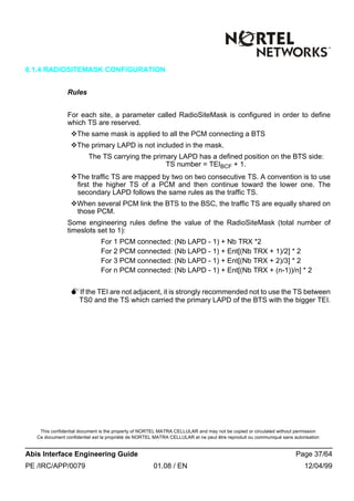 This confidential document is the property of NORTEL MATRA CELLULAR and may not be copied or circulated without permission
Ce document confidentiel est la propriété de NORTEL MATRA CELLULAR et ne peut être reproduit ou communiqué sans autorisation
Abis Interface Engineering Guide Page 37/64
PE /IRC/APP/0079 01.08 / EN 12/04/99
6.1.4 RADIOSITEMASK CONFIGURATION
Rules
For each site, a parameter called RadioSiteMask is configured in order to define
which TS are reserved.
vThe same mask is applied to all the PCM connecting a BTS
vThe primary LAPD is not included in the mask.
The TS carrying the primary LAPD has a defined position on the BTS side:
TS number = TEIBCF + 1.
vThe traffic TS are mapped by two on two consecutive TS. A convention is to use
first the higher TS of a PCM and then continue toward the lower one. The
secondary LAPD follows the same rules as the traffic TS.
vWhen several PCM link the BTS to the BSC, the traffic TS are equally shared on
those PCM.
Some engineering rules define the value of the RadioSiteMask (total number of
timeslots set to 1):
For 1 PCM connected: (Nb LAPD - 1) + Nb TRX *2
For 2 PCM connected: (Nb LAPD - 1) + Ent[(Nb TRX + 1)/2] * 2
For 3 PCM connected: (Nb LAPD - 1) + Ent[(Nb TRX + 2)/3] * 2
For n PCM connected: (Nb LAPD - 1) + Ent[(Nb TRX + (n-1))/n] * 2
MIf the TEI are not adjacent, it is strongly recommended not to use the TS between
TS0 and the TS which carried the primary LAPD of the BTS with the bigger TEI.
 