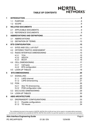 This confidential document is the property of NORTEL MATRA CELLULAR and may not be copied or circulated without permission
Ce document confidentiel est la propriété de NORTEL MATRA CELLULAR et ne peut être reproduit ou communiqué sans autorisation
Abis Interface Engineering Guide Page 4
PE /IRC/APP/0079 01.08 / EN 12/04/99
TABLE OF CONTENTS
1 INTRODUCTION . . . . . . . . . . . . . . . . . . . . . . . . . . . . . . . . . . . . . . . . . . . . . . . . . . . . . . 8
1.1 PURPOSE . . . . . . . . . . . . . . . . . . . . . . . . . . . . . . . . . . . . . . . . . . . . . . . . . . . . . . . 8
1.2 SCOPE . . . . . . . . . . . . . . . . . . . . . . . . . . . . . . . . . . . . . . . . . . . . . . . . . . . . . . . . .8
2 RELATED DOCUMENTS . . . . . . . . . . . . . . . . . . . . . . . . . . . . . . . . . . . . . . . . . . . . . . . 9
2.1 APPLICABLE DOCUMENTS. . . . . . . . . . . . . . . . . . . . . . . . . . . . . . . . . . . . . . . . . 9
2.2 REFERENCE DOCUMENTS. . . . . . . . . . . . . . . . . . . . . . . . . . . . . . . . . . . . . . . . . 9
3 ABBREVIATIONS AND DEFINITIONS . . . . . . . . . . . . . . . . . . . . . . . . . . . . . . . . . . . . 11
3.1 ABBREVIATIONS . . . . . . . . . . . . . . . . . . . . . . . . . . . . . . . . . . . . . . . . . . . . . . . . 11
3.2 DEFINITION OF TERMS . . . . . . . . . . . . . . . . . . . . . . . . . . . . . . . . . . . . . . . . . . . 13
4 BTS CONFIGURATION. . . . . . . . . . . . . . . . . . . . . . . . . . . . . . . . . . . . . . . . . . . . . . . .15
4.1 SITES AND CELL LAY-OUT . . . . . . . . . . . . . . . . . . . . . . . . . . . . . . . . . . . . . . . . 15
4.2 OFFERED TRAFFIC ASSESSMENT . . . . . . . . . . . . . . . . . . . . . . . . . . . . . . . . . 15
4.3 RADIO INTERFACE DIMENSIONING . . . . . . . . . . . . . . . . . . . . . . . . . . . . . . . . 15
4.3.1 TCH. . . . . . . . . . . . . . . . . . . . . . . . . . . . . . . . . . . . . . . . . . . . . . . . . . . . . 15
4.3.2 SDCCH . . . . . . . . . . . . . . . . . . . . . . . . . . . . . . . . . . . . . . . . . . . . . . . . . . 16
4.3.3 BCCH . . . . . . . . . . . . . . . . . . . . . . . . . . . . . . . . . . . . . . . . . . . . . . . . . . . 16
4.4 CELL DIMENSIONING . . . . . . . . . . . . . . . . . . . . . . . . . . . . . . . . . . . . . . . . . . . . 17
4.4.1 Cell types . . . . . . . . . . . . . . . . . . . . . . . . . . . . . . . . . . . . . . . . . . . . . . . . 17
4.4.2 BTS configuration . . . . . . . . . . . . . . . . . . . . . . . . . . . . . . . . . . . . . . . . . . 17
4.5 LOOK-UP TABLES . . . . . . . . . . . . . . . . . . . . . . . . . . . . . . . . . . . . . . . . . . . . . . . 18
5 BTS DIMENSIONING . . . . . . . . . . . . . . . . . . . . . . . . . . . . . . . . . . . . . . . . . . . . . . . . . 20
5.1 SIGNALLING . . . . . . . . . . . . . . . . . . . . . . . . . . . . . . . . . . . . . . . . . . . . . . . . . . . . 20
5.1.1 LAPD channel . . . . . . . . . . . . . . . . . . . . . . . . . . . . . . . . . . . . . . . . . . . . . 20
5.1.2 LAPD dimensioning. . . . . . . . . . . . . . . . . . . . . . . . . . . . . . . . . . . . . . . . .21
5.2 PCM. . . . . . . . . . . . . . . . . . . . . . . . . . . . . . . . . . . . . . . . . . . . . . . . . . . . . . . . . . . 26
5.2.1 Abis TS dimensioning . . . . . . . . . . . . . . . . . . . . . . . . . . . . . . . . . . . . . . . 26
5.2.2 PCM configuration rules . . . . . . . . . . . . . . . . . . . . . . . . . . . . . . . . . . . . . 26
5.3 DCC & DSC DIMENSIONING . . . . . . . . . . . . . . . . . . . . . . . . . . . . . . . . . . . . . . . 29
5.4 LOOK-UP TABLES . . . . . . . . . . . . . . . . . . . . . . . . . . . . . . . . . . . . . . . . . . . . . . . 30
6 ABIS ARCHITECTURE . . . . . . . . . . . . . . . . . . . . . . . . . . . . . . . . . . . . . . . . . . . . . . . . 33
6.1 DROP&INSERT CONFIGURATIONS . . . . . . . . . . . . . . . . . . . . . . . . . . . . . . . . . 33
6.1.1 Possible configurations . . . . . . . . . . . . . . . . . . . . . . . . . . . . . . . . . . . . . . 33
6.1.2 TEI issues . . . . . . . . . . . . . . . . . . . . . . . . . . . . . . . . . . . . . . . . . . . . . . . .34
 