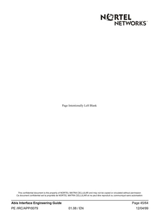 This confidential document is the property of NORTEL MATRA CELLULAR and may not be copied or circulated without permission
Ce document confidentiel est la propriété de NORTEL MATRA CELLULAR et ne peut être reproduit ou communiqué sans autorisation
Abis Interface Engineering Guide Page 45/64
PE /IRC/APP/0079 01.08 / EN 12/04/99
Page Intentionally Left Blank
 
