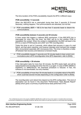 This confidential document is the property of NORTEL MATRA CELLULAR and may not be copied or circulated without permission
Ce document confidentiel est la propriété de NORTEL MATRA CELLULAR et ne peut être reproduit ou communiqué sans autorisation
Abis Interface Engineering Guide Page 48/64
PE /IRC/APP/0079 01.08 / EN 12/04/99
The time duration of the PCM unavailability impacts the BTS in different ways:
PCM unavailibility < 5 seconds
When the BSC-BTS link is interrupted during less than 5 seconds (5 Errored
Seconds), nothing happens. The communications are disturbed, but not lost.
PCM unavailibility between 5 seconds and 30 minutes
A timer exists that triggers a defense BSS mechanism. If the BSC-BTS link is
interrupted for more than this timer, the BSC will try to find another PCM to
reestablish the contact. When the contact is reestablished, the BSC will lead in the
BTS to a reset of PCM boards and a BCF and TRX reconfiguration.
Today this timer is set to 5 seconds, which allows fast recovery in case of a real
failure, and fast alarm reporting, and however tolerates short transient link outages
often encountered especially with microwaves links. This timer is therefore a trade-
off between fast recovery and tolerance to transient faults.
PCM unavailibility > 30 minutes
If the interruption lasts for more than 30 minutes, the BTS resets itself, and will be
redownloaded and reconfigured when the link is up again. In case of DRX (S8000 or
S2000H/L) or AMNU/DCU4, the download procedure is reduced. In fact, the
software is not downloaded, but only checked.
The reconfiguration and reboot time depend on the BTS configuration. This kind of
information can be found in the document "Performance Tests Results Report"
([R20]) which gives a summary of performance tests performed in PIV.
F PCM unavailibility (BER > 10E-3) for less than 5 seconds leads to disturb the
communications.
F PCM unavailibility beween 5 seconds and 30 minutes leads to lose current com-
munications plus a BTS reconfiguration time (BTS dependent, refer to [R20]).
F PCM unavailibility of more than 30 minutes leads to a complete reboot of the BTS
which could last several minutes depending on the configuration (refer to [R20]).
 