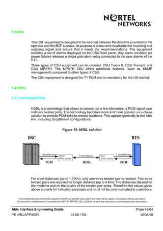 This confidential document is the property of NORTEL MATRA CELLULAR and may not be copied or circulated without permission
Ce document confidentiel est la propriété de NORTEL MATRA CELLULAR et ne peut être reproduit ou communiqué sans autorisation
Abis Interface Engineering Guide Page 49/64
PE /IRC/APP/0079 01.08 / EN 12/04/99
7.3 CSU
The CSU equipment is designed to be inserted between the Abis link provided by the
operator and the BCF subrack. Its purpose is to test and recalibrate the incoming and
outgoing signal and ensure that it meets the recommendations. The equipment
includes a set of alarms displayed on the CSU front panel. Any alarm condition (or
power failure) releases a single pole alarm relay connected to the user alarms of the
BTS.
Three types of CSU equipment can be ordered: CSU T-serv II, CSU T-smart, and
CSU MPATH. The MPATH CSU offers additional features (such as SNMP
management) compared to other types of CSU.
The CSU equipment is designed for T1 PCM and is mandatory for the US market.
7.4 HDSL
7.4.1 INTRODUCTION
HDSL is a technology that allows to convey, on a few kilometers, a PCM signal over
ordinary twisted pairs. This technology becomes more and more popular, as a cheap
solution to provide PCM links to remote locations. This applies generally to the Abis
link, including Drop&Insert configurations.
Figure 12: HDSL solution
For short distances (up to 1.5 Km), only one wires twisted pair is needed. Two wires
twisted pairs are required for longer distance (up to 4 Km). The distances depend on
the modems and on the quality of the twisted pair wires. Therefore the values given
above are only for indication purposes and must not be communicated to customers.
BSC BTS
master
HDSL modem
slave
HDSL modem
2 twisted pairs4 shielded pairs 4 shielded pairs
PCM PCMHDSL
 