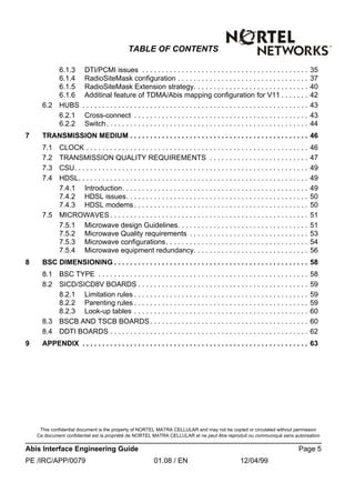 This confidential document is the property of NORTEL MATRA CELLULAR and may not be copied or circulated without permission
Ce document confidentiel est la propriété de NORTEL MATRA CELLULAR et ne peut être reproduit ou communiqué sans autorisation
Abis Interface Engineering Guide Page 5
PE /IRC/APP/0079 01.08 / EN 12/04/99
TABLE OF CONTENTS
6.1.3 DTI/PCMI issues . . . . . . . . . . . . . . . . . . . . . . . . . . . . . . . . . . . . . . . . . . 35
6.1.4 RadioSiteMask configuration . . . . . . . . . . . . . . . . . . . . . . . . . . . . . . . . . 37
6.1.5 RadioSiteMask Extension strategy. . . . . . . . . . . . . . . . . . . . . . . . . . . . . 40
6.1.6 Additinal feature of TDMA/Abis mapping configuration for V11 . . . . . . . 42
6.2 HUBS . . . . . . . . . . . . . . . . . . . . . . . . . . . . . . . . . . . . . . . . . . . . . . . . . . . . . . . . . 43
6.2.1 Cross-connect . . . . . . . . . . . . . . . . . . . . . . . . . . . . . . . . . . . . . . . . . . . . 43
6.2.2 Switch. . . . . . . . . . . . . . . . . . . . . . . . . . . . . . . . . . . . . . . . . . . . . . . . . . . 44
7 TRANSMISSION MEDIUM . . . . . . . . . . . . . . . . . . . . . . . . . . . . . . . . . . . . . . . . . . . . . 46
7.1 CLOCK . . . . . . . . . . . . . . . . . . . . . . . . . . . . . . . . . . . . . . . . . . . . . . . . . . . . . . . . 46
7.2 TRANSMISSION QUALITY REQUIREMENTS . . . . . . . . . . . . . . . . . . . . . . . . . 47
7.3 CSU. . . . . . . . . . . . . . . . . . . . . . . . . . . . . . . . . . . . . . . . . . . . . . . . . . . . . . . . . . . 49
7.4 HDSL. . . . . . . . . . . . . . . . . . . . . . . . . . . . . . . . . . . . . . . . . . . . . . . . . . . . . . . . . . 49
7.4.1 Introduction. . . . . . . . . . . . . . . . . . . . . . . . . . . . . . . . . . . . . . . . . . . . . . . 49
7.4.2 HDSL issues. . . . . . . . . . . . . . . . . . . . . . . . . . . . . . . . . . . . . . . . . . . . . . 50
7.4.3 HDSL modems . . . . . . . . . . . . . . . . . . . . . . . . . . . . . . . . . . . . . . . . . . . . 50
7.5 MICROWAVES . . . . . . . . . . . . . . . . . . . . . . . . . . . . . . . . . . . . . . . . . . . . . . . . . . 51
7.5.1 Microwave design Guidelines. . . . . . . . . . . . . . . . . . . . . . . . . . . . . . . . . 51
7.5.2 Microwave Quality requirements . . . . . . . . . . . . . . . . . . . . . . . . . . . . . . 53
7.5.3 Microwave configurations. . . . . . . . . . . . . . . . . . . . . . . . . . . . . . . . . . . . 54
7.5.4 Microwave equipment redundancy. . . . . . . . . . . . . . . . . . . . . . . . . . . . . 56
8 BSC DIMENSIONING . . . . . . . . . . . . . . . . . . . . . . . . . . . . . . . . . . . . . . . . . . . . . . . . . 58
8.1 BSC TYPE . . . . . . . . . . . . . . . . . . . . . . . . . . . . . . . . . . . . . . . . . . . . . . . . . . . . . 58
8.2 SICD/SICD8V BOARDS . . . . . . . . . . . . . . . . . . . . . . . . . . . . . . . . . . . . . . . . . . . 59
8.2.1 Limitation rules . . . . . . . . . . . . . . . . . . . . . . . . . . . . . . . . . . . . . . . . . . . . 59
8.2.2 Parenting rules . . . . . . . . . . . . . . . . . . . . . . . . . . . . . . . . . . . . . . . . . . . . 59
8.2.3 Look-up tables . . . . . . . . . . . . . . . . . . . . . . . . . . . . . . . . . . . . . . . . . . . . 60
8.3 BSCB AND TSCB BOARDS. . . . . . . . . . . . . . . . . . . . . . . . . . . . . . . . . . . . . . . . 60
8.4 DDTI BOARDS . . . . . . . . . . . . . . . . . . . . . . . . . . . . . . . . . . . . . . . . . . . . . . . . . . 62
9 APPENDIX . . . . . . . . . . . . . . . . . . . . . . . . . . . . . . . . . . . . . . . . . . . . . . . . . . . . . . . . . 63
 