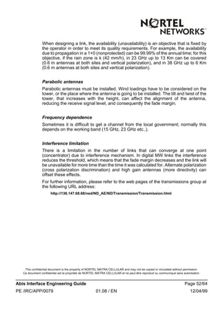 This confidential document is the property of NORTEL MATRA CELLULAR and may not be copied or circulated without permission
Ce document confidentiel est la propriété de NORTEL MATRA CELLULAR et ne peut être reproduit ou communiqué sans autorisation
Abis Interface Engineering Guide Page 52/64
PE /IRC/APP/0079 01.08 / EN 12/04/99
When designing a link, the availability (unavailability) is an objective that is fixed by
the operator in order to meet its quality requirements. For example, the availability
due to propagation in a 1+0 (nonprotected) can be 99.99% of the annual time; for this
objective, if the rain zone is k (42 mm/h), in 23 GHz up to 13 Km can be covered
(0.6 m antennas at both sites and vertical polarization), and in 38 GHz up to 6 Km
(0.6 m antennas at both sites and vertical polarization).
Parabolic antennas
Parabolic antennas must be installed. Wind loadings have to be considered on the
tower, or the place where the antenna is going to be installed. The tilt and twist of the
tower, that increases with the height, can affect the alignment of the antenna,
reducing the receive signal level, and consequently the fade margin.
Frequency dependence
Sometimes it is difficult to get a channel from the local government; normally this
depends on the working band (15 GHz, 23 GHz etc..).
Interference limitation
There is a limitation in the number of links that can converge at one point
(concentrator) due to interference mechanism. In digital MW links the interference
reduces the threshold, which means that the fade margin decreases and the link will
be unavailable for more time than the time it was calculated for. Alternate polarization
(cross polarization discrimination) and high gain antennas (more directivity) can
offset these effects.
For further information, please refer to the web pages of the transmissions group at
the following URL address:
http://136.147.68.68/ned/ND_AE/ND/Transmission/Transmission.html
 