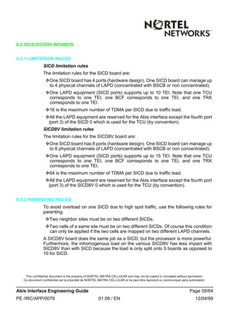 This confidential document is the property of NORTEL MATRA CELLULAR and may not be copied or circulated without permission
Ce document confidentiel est la propriété de NORTEL MATRA CELLULAR et ne peut être reproduit ou communiqué sans autorisation
Abis Interface Engineering Guide Page 59/64
PE /IRC/APP/0079 01.08 / EN 12/04/99
8.2 SICD/SICD8V BOARDS
8.2.1 LIMITATION RULES
SICD limitation rules
The limitation rules for the SICD board are:
vOne SICD board has 4 ports (hardware design). One SICD board can manage up
to 4 physical channels of LAPD (concentrated with BSCB or non concentrated).
vOne LAPD equipment (SICD ports) supports up to 10 TEI. Note that one TCU
corresponds to one TEI, one BCF corresponds to one TEI, and one TRX
corresponds to one TEI.
v16 is the maximum number of TDMA per SICD due to traffic load.
vAll the LAPD equipment are reserved for the Abis interface except the fourth port
(port 3) of the SICD 0 which is used for the TCU (by convention).
SICD8V limitation rules
The limitation rules for the SICD8V board are:
vOne SICD board has 8 ports (hardware design). One SICD board can manage up
to 8 physical channels of LAPD (concentrated with BSCB or non concentrated).
vOne LAPD equipment (SICD ports) supports up to 15 TEI. Note that one TCU
corresponds to one TEI, one BCF corresponds to one TEI, and one TRX
corresponds to one TEI.
v64 is the maximum number of TDMA per SICD due to traffic load.
vAll the LAPD equipment are reserved for the Abis interface except the fourth port
(port 3) of the SICD8V 0 which is used for the TCU (by convention).
8.2.2 PARENTING RULES
To avoid overload on one SICD due to high spot traffic, use the following rules for
parenting.
vTwo neighbor sites must be on two different SICDs.
vTwo cells of a same site must be on two different SICDs. Of course this condition
can only be applied if the two cells are mapped on two different LAPD channels.
A SICD8V board does the same job as a SICD, but the processor is more powerful.
Furthermore, the inhomogenous load on the various SICD8V has less impact with
SICD8V than with SICD because the load is only split onto 5 boards as opposed to
10 for SICD.
 