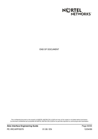 This confidential document is the property of NORTEL MATRA CELLULAR and may not be copied or circulated without permission
Ce document confidentiel est la propriété de NORTEL MATRA CELLULAR et ne peut être reproduit ou communiqué sans autorisation
Abis Interface Engineering Guide Page 64/64
PE /IRC/APP/0079 01.08 / EN 12/04/99
END OF DOCUMENT
 