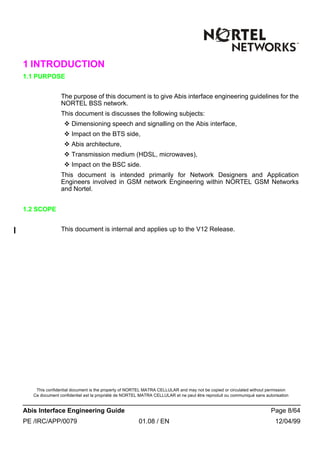 This confidential document is the property of NORTEL MATRA CELLULAR and may not be copied or circulated without permission
Ce document confidentiel est la propriété de NORTEL MATRA CELLULAR et ne peut être reproduit ou communiqué sans autorisation
Abis Interface Engineering Guide Page 8/64
PE /IRC/APP/0079 01.08 / EN 12/04/99
1 INTRODUCTION
1.1 PURPOSE
The purpose of this document is to give Abis interface engineering guidelines for the
NORTEL BSS network.
This document is discusses the following subjects:
v Dimensioning speech and signalling on the Abis interface,
v Impact on the BTS side,
v Abis architecture,
v Transmission medium (HDSL, microwaves),
v Impact on the BSC side.
This document is intended primarily for Network Designers and Application
Engineers involved in GSM network Engineering within NORTEL GSM Networks
and Nortel.
1.2 SCOPE
This document is internal and applies up to the V12 Release.
 