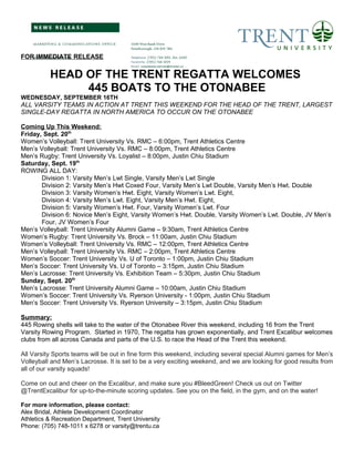FOR IMMEDIATE RELEASE
HEAD OF THE TRENT REGATTA WELCOMES
445 BOATS TO THE OTONABEE
WEDNESDAY, SEPTEMBER 16TH
ALL VARSITY TEAMS IN ACTION AT TRENT THIS WEEKEND FOR THE HEAD OF THE TRENT, LARGEST
SINGLE-DAY REGATTA IN NORTH AMERICA TO OCCUR ON THE OTONABEE
Coming Up This Weekend:
Friday, Sept. 20th
Women’s Volleyball: Trent University Vs. RMC – 6:00pm, Trent Athletics Centre
Men’s Volleyball: Trent University Vs. RMC – 8:00pm, Trent Athletics Centre
Men’s Rugby: Trent University Vs. Loyalist – 8:00pm, Justin Chiu Stadium
Saturday, Sept. 19th
ROWING ALL DAY:
Division 1: Varsity Men’s Lwt Single, Varsity Men’s Lwt Single
Division 2: Varsity Men’s Hwt Coxed Four, Varsity Men’s Lwt Double, Varsity Men’s Hwt. Double
Division 3: Varsity Women’s Hwt. Eight, Varsity Women’s Lwt. Eight,
Division 4: Varsity Men’s Lwt. Eight, Varsity Men’s Hwt. Eight,
Division 5: Varsity Women’s Hwt. Four, Varsity Women’s Lwt. Four
Division 6: Novice Men’s Eight, Varsity Women’s Hwt. Double, Varsity Women’s Lwt. Double, JV Men’s
Four, JV Women’s Four
Men’s Volleyball: Trent University Alumni Game – 9:30am, Trent Athletics Centre
Women’s Rugby: Trent University Vs. Brock – 11:00am, Justin Chiu Stadium
Women’s Volleyball: Trent University Vs. RMC – 12:00pm, Trent Athletics Centre
Men’s Volleyball: Trent University Vs. RMC – 2:00pm, Trent Athletics Centre
Women’s Soccer: Trent University Vs. U of Toronto – 1:00pm, Justin Chiu Stadium
Men’s Soccer: Trent University Vs. U of Toronto – 3:15pm, Justin Chiu Stadium
Men’s Lacrosse: Trent University Vs. Exhibition Team – 5:30pm, Justin Chiu Stadium
Sunday, Sept. 20th
Men’s Lacrosse: Trent University Alumni Game – 10:00am, Justin Chiu Stadium
Women’s Soccer: Trent University Vs. Ryerson University - 1:00pm, Justin Chiu Stadium
Men’s Soccer: Trent University Vs. Ryerson University – 3:15pm, Justin Chiu Stadium
Summary:
445 Rowing shells will take to the water of the Otonabee River this weekend, including 16 from the Trent
Varsity Rowing Program. Started in 1970, The regatta has grown exponentially, and Trent Excalibur welcomes
clubs from all across Canada and parts of the U.S. to race the Head of the Trent this weekend.
All Varsity Sports teams will be out in fine form this weekend, including several special Alumni games for Men’s
Volleyball and Men’s Lacrosse. It is set to be a very exciting weekend, and we are looking for good results from
all of our varsity squads!
Come on out and cheer on the Excalibur, and make sure you #BleedGreen! Check us out on Twitter
@TrentExcalibur for up-to-the-minute scoring updates. See you on the field, in the gym, and on the water!
For more information, please contact:
Alex Bridal, Athlete Development Coordinator
Athletics & Recreation Department, Trent University
Phone: (705) 748-1011 x 6278 or varsity@trentu.ca
 