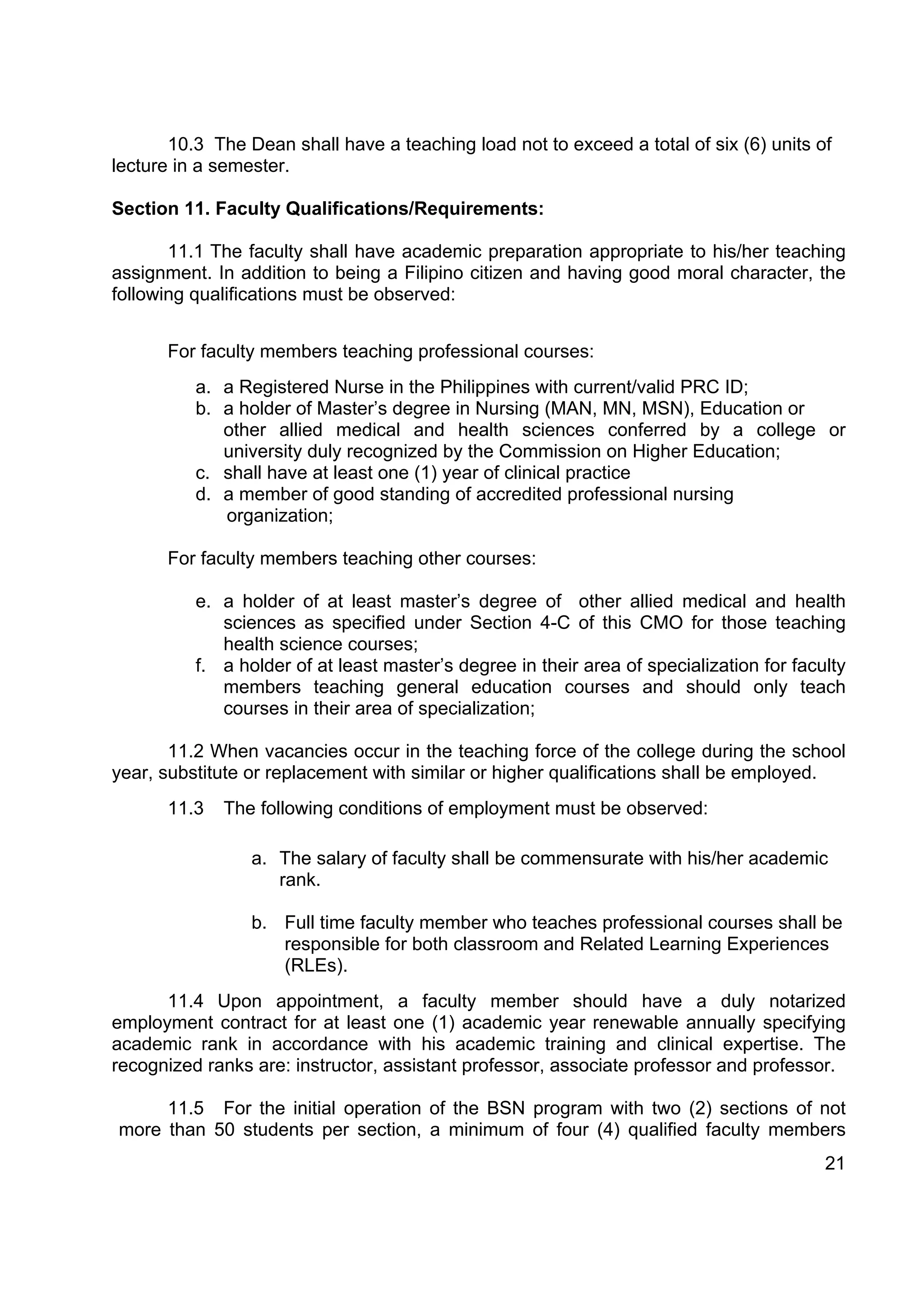 10.3 The Dean shall have a teaching load not to exceed a total of six (6) units of
lecture in a semester.

Section 11. Faculty Qualifications/Requirements:

       11.1 The faculty shall have academic preparation appropriate to his/her teaching
assignment. In addition to being a Filipino citizen and having good moral character, the
following qualifications must be observed:


      For faculty members teaching professional courses:
          a. a Registered Nurse in the Philippines with current/valid PRC ID;
          b. a holder of Master’s degree in Nursing (MAN, MN, MSN), Education or
             other allied medical and health sciences conferred by a college or
             university duly recognized by the Commission on Higher Education;
          c. shall have at least one (1) year of clinical practice
          d. a member of good standing of accredited professional nursing
             organization;

      For faculty members teaching other courses:

          e. a holder of at least master’s degree of other allied medical and health
             sciences as specified under Section 4-C of this CMO for those teaching
             health science courses;
          f. a holder of at least master’s degree in their area of specialization for faculty
             members teaching general education courses and should only teach
             courses in their area of specialization;

       11.2 When vacancies occur in the teaching force of the college during the school
year, substitute or replacement with similar or higher qualifications shall be employed.
      11.3   The following conditions of employment must be observed:

                 a. The salary of faculty shall be commensurate with his/her academic
                    rank.

                 b. Full time faculty member who teaches professional courses shall be
                    responsible for both classroom and Related Learning Experiences
                    (RLEs).
      11.4 Upon appointment, a faculty member should have a duly notarized
employment contract for at least one (1) academic year renewable annually specifying
academic rank in accordance with his academic training and clinical expertise. The
recognized ranks are: instructor, assistant professor, associate professor and professor.

     11.5 For the initial operation of the BSN program with two (2) sections of not
more than 50 students per section, a minimum of four (4) qualified faculty members
                                                                                          21
 