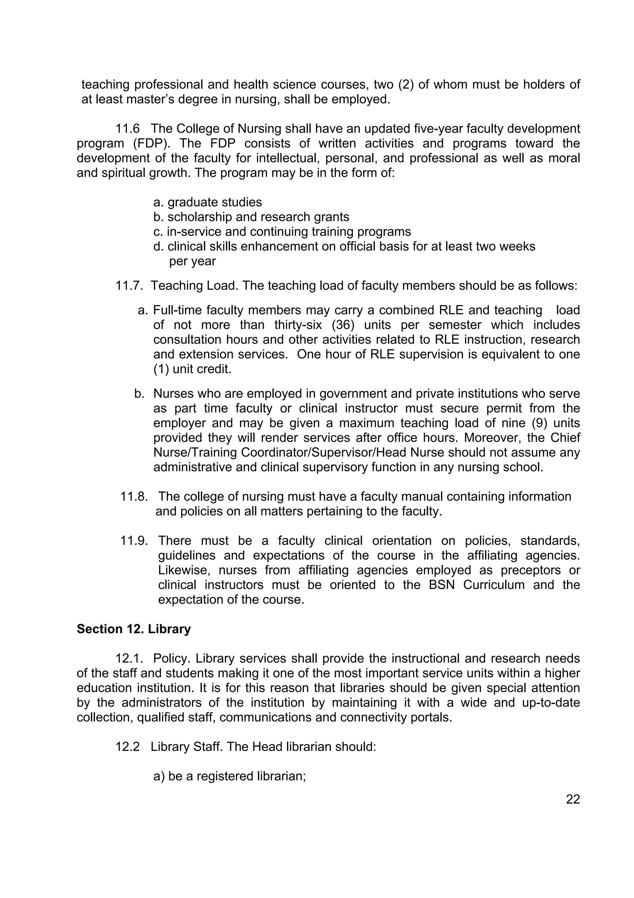 teaching professional and health science courses, two (2) of whom must be holders of
at least master’s degree in nursing, shall be employed.

      11.6 The College of Nursing shall have an updated five-year faculty development
program (FDP). The FDP consists of written activities and programs toward the
development of the faculty for intellectual, personal, and professional as well as moral
and spiritual growth. The program may be in the form of:

              a. graduate studies
              b. scholarship and research grants
              c. in-service and continuing training programs
              d. clinical skills enhancement on official basis for at least two weeks
                  per year
       11.7. Teaching Load. The teaching load of faculty members should be as follows:
           a. Full-time faculty members may carry a combined RLE and teaching load
              of not more than thirty-six (36) units per semester which includes
              consultation hours and other activities related to RLE instruction, research
              and extension services. One hour of RLE supervision is equivalent to one
              (1) unit credit.
          b. Nurses who are employed in government and private institutions who serve
             as part time faculty or clinical instructor must secure permit from the
             employer and may be given a maximum teaching load of nine (9) units
             provided they will render services after office hours. Moreover, the Chief
             Nurse/Training Coordinator/Supervisor/Head Nurse should not assume any
             administrative and clinical supervisory function in any nursing school.

       11.8. The college of nursing must have a faculty manual containing information
             and policies on all matters pertaining to the faculty.

       11.9. There must be a faculty clinical orientation on policies, standards,
             guidelines and expectations of the course in the affiliating agencies.
             Likewise, nurses from affiliating agencies employed as preceptors or
             clinical instructors must be oriented to the BSN Curriculum and the
             expectation of the course.

Section 12. Library

        12.1. Policy. Library services shall provide the instructional and research needs
of the staff and students making it one of the most important service units within a higher
education institution. It is for this reason that libraries should be given special attention
by the administrators of the institution by maintaining it with a wide and up-to-date
collection, qualified staff, communications and connectivity portals.

       12.2 Library Staff. The Head librarian should:

              a) be a registered librarian;
                                                                                          22
 