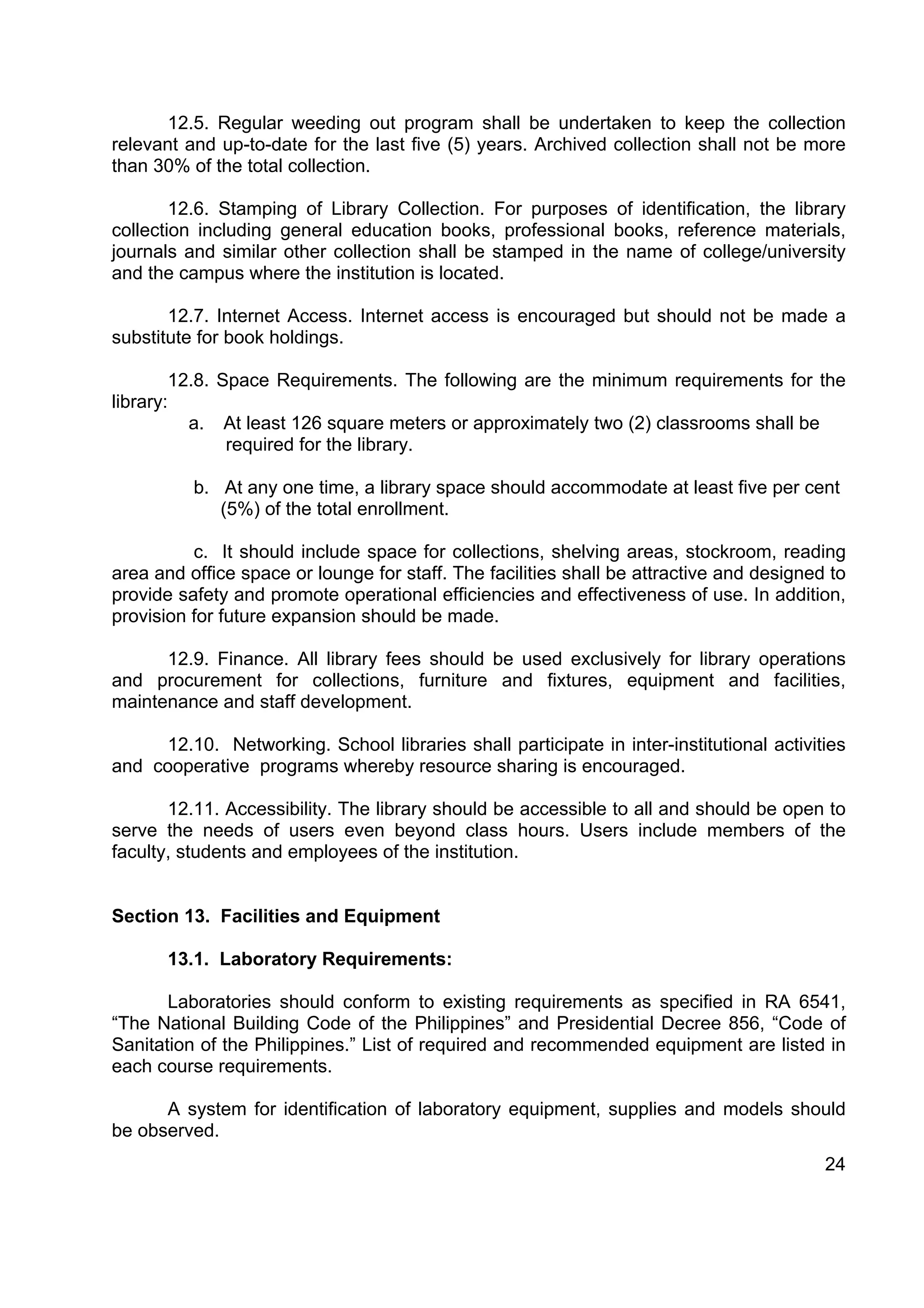 12.5. Regular weeding out program shall be undertaken to keep the collection
relevant and up-to-date for the last five (5) years. Archived collection shall not be more
than 30% of the total collection.

        12.6. Stamping of Library Collection. For purposes of identification, the library
collection including general education books, professional books, reference materials,
journals and similar other collection shall be stamped in the name of college/university
and the campus where the institution is located.

       12.7. Internet Access. Internet access is encouraged but should not be made a
substitute for book holdings.

        12.8. Space Requirements. The following are the minimum requirements for the
library:
          a. At least 126 square meters or approximately two (2) classrooms shall be
               required for the library.

          b. At any one time, a library space should accommodate at least five per cent
             (5%) of the total enrollment.

          c. It should include space for collections, shelving areas, stockroom, reading
area and office space or lounge for staff. The facilities shall be attractive and designed to
provide safety and promote operational efficiencies and effectiveness of use. In addition,
provision for future expansion should be made.

      12.9. Finance. All library fees should be used exclusively for library operations
and procurement for collections, furniture and fixtures, equipment and facilities,
maintenance and staff development.

     12.10. Networking. School libraries shall participate in inter-institutional activities
and cooperative programs whereby resource sharing is encouraged.

       12.11. Accessibility. The library should be accessible to all and should be open to
serve the needs of users even beyond class hours. Users include members of the
faculty, students and employees of the institution.


Section 13. Facilities and Equipment

       13.1. Laboratory Requirements:

       Laboratories should conform to existing requirements as specified in RA 6541,
“The National Building Code of the Philippines” and Presidential Decree 856, “Code of
Sanitation of the Philippines.” List of required and recommended equipment are listed in
each course requirements.

      A system for identification of laboratory equipment, supplies and models should
be observed.
                                                                                          24
 