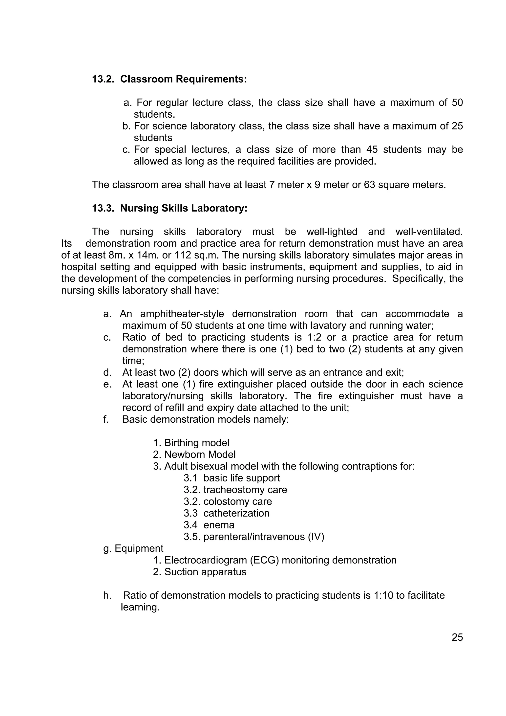 13.2. Classroom Requirements:

              a. For regular lecture class, the class size shall have a maximum of 50
                 students.
              b. For science laboratory class, the class size shall have a maximum of 25
                 students
              c. For special lectures, a class size of more than 45 students may be
                 allowed as long as the required facilities are provided.

      The classroom area shall have at least 7 meter x 9 meter or 63 square meters.

      13.3. Nursing Skills Laboratory:

        The nursing skills laboratory must be well-lighted and well-ventilated.
Its demonstration room and practice area for return demonstration must have an area
of at least 8m. x 14m. or 112 sq.m. The nursing skills laboratory simulates major areas in
hospital setting and equipped with basic instruments, equipment and supplies, to aid in
the development of the competencies in performing nursing procedures. Specifically, the
nursing skills laboratory shall have:

         a. An amphitheater-style demonstration room that can accommodate a
            maximum of 50 students at one time with lavatory and running water;
         c. Ratio of bed to practicing students is 1:2 or a practice area for return
            demonstration where there is one (1) bed to two (2) students at any given
            time;
         d. At least two (2) doors which will serve as an entrance and exit;
         e. At least one (1) fire extinguisher placed outside the door in each science
            laboratory/nursing skills laboratory. The fire extinguisher must have a
            record of refill and expiry date attached to the unit;
         f. Basic demonstration models namely:

                   1. Birthing model
                   2. Newborn Model
                   3. Adult bisexual model with the following contraptions for:
                           3.1 basic life support
                           3.2. tracheostomy care
                           3.2. colostomy care
                           3.3 catheterization
                           3.4 enema
                           3.5. parenteral/intravenous (IV)
         g. Equipment
                   1. Electrocardiogram (ECG) monitoring demonstration
                   2. Suction apparatus

         h.    Ratio of demonstration models to practicing students is 1:10 to facilitate
              learning.

                                                                                            25
 