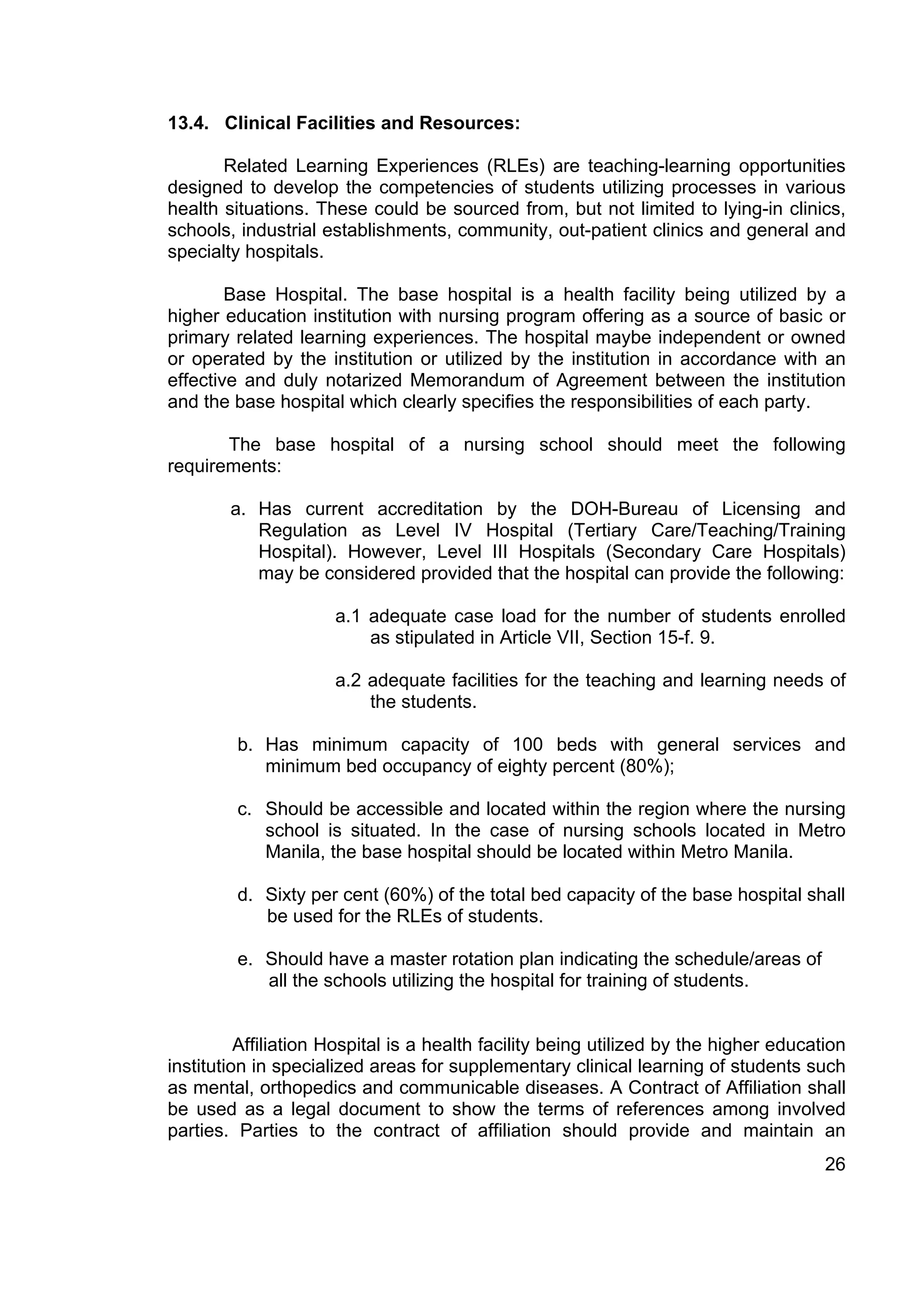 13.4. Clinical Facilities and Resources:

       Related Learning Experiences (RLEs) are teaching-learning opportunities
designed to develop the competencies of students utilizing processes in various
health situations. These could be sourced from, but not limited to lying-in clinics,
schools, industrial establishments, community, out-patient clinics and general and
specialty hospitals.

        Base Hospital. The base hospital is a health facility being utilized by a
higher education institution with nursing program offering as a source of basic or
primary related learning experiences. The hospital maybe independent or owned
or operated by the institution or utilized by the institution in accordance with an
effective and duly notarized Memorandum of Agreement between the institution
and the base hospital which clearly specifies the responsibilities of each party.

       The base hospital of a nursing school should meet the following
requirements:

        a. Has current accreditation by the DOH-Bureau of Licensing and
           Regulation as Level IV Hospital (Tertiary Care/Teaching/Training
           Hospital). However, Level III Hospitals (Secondary Care Hospitals)
           may be considered provided that the hospital can provide the following:

                      a.1 adequate case load for the number of students enrolled
                          as stipulated in Article VII, Section 15-f. 9.

                      a.2 adequate facilities for the teaching and learning needs of
                          the students.

         b. Has minimum capacity of 100 beds with general services and
            minimum bed occupancy of eighty percent (80%);

         c. Should be accessible and located within the region where the nursing
            school is situated. In the case of nursing schools located in Metro
            Manila, the base hospital should be located within Metro Manila.

         d. Sixty per cent (60%) of the total bed capacity of the base hospital shall
            be used for the RLEs of students.

         e. Should have a master rotation plan indicating the schedule/areas of
            all the schools utilizing the hospital for training of students.


          Affiliation Hospital is a health facility being utilized by the higher education
institution in specialized areas for supplementary clinical learning of students such
as mental, orthopedics and communicable diseases. A Contract of Affiliation shall
be used as a legal document to show the terms of references among involved
parties. Parties to the contract of affiliation should provide and maintain an
                                                                                       26
 