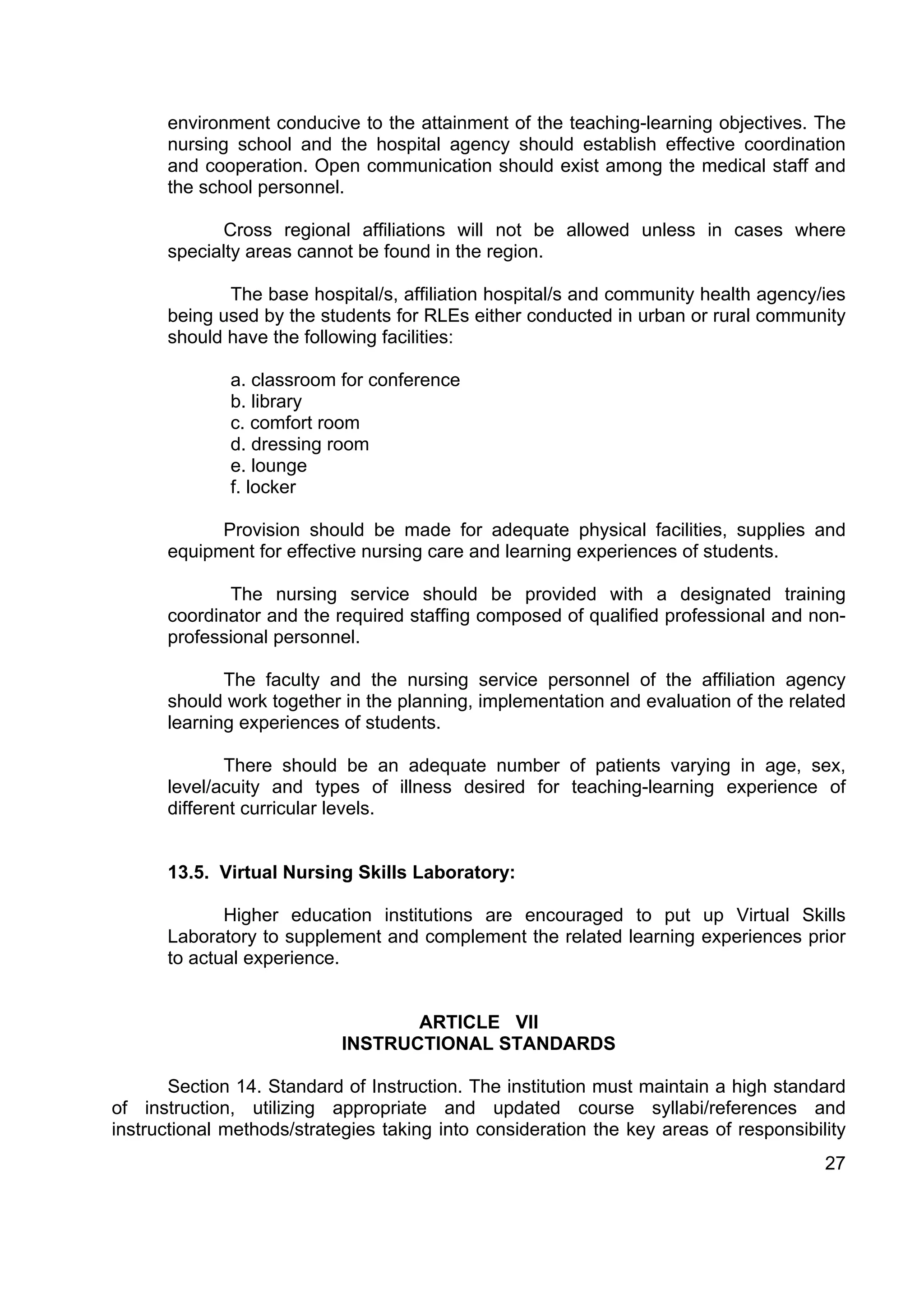 environment conducive to the attainment of the teaching-learning objectives. The
      nursing school and the hospital agency should establish effective coordination
      and cooperation. Open communication should exist among the medical staff and
      the school personnel.

             Cross regional affiliations will not be allowed unless in cases where
      specialty areas cannot be found in the region.

             The base hospital/s, affiliation hospital/s and community health agency/ies
      being used by the students for RLEs either conducted in urban or rural community
      should have the following facilities:

              a. classroom for conference
              b. library
              c. comfort room
              d. dressing room
              e. lounge
              f. locker

            Provision should be made for adequate physical facilities, supplies and
      equipment for effective nursing care and learning experiences of students.

             The nursing service should be provided with a designated training
      coordinator and the required staffing composed of qualified professional and non-
      professional personnel.

             The faculty and the nursing service personnel of the affiliation agency
      should work together in the planning, implementation and evaluation of the related
      learning experiences of students.

             There should be an adequate number of patients varying in age, sex,
      level/acuity and types of illness desired for teaching-learning experience of
      different curricular levels.


      13.5. Virtual Nursing Skills Laboratory:

             Higher education institutions are encouraged to put up Virtual Skills
      Laboratory to supplement and complement the related learning experiences prior
      to actual experience.


                                   ARTICLE VII
                            INSTRUCTIONAL STANDARDS

       Section 14. Standard of Instruction. The institution must maintain a high standard
of instruction, utilizing appropriate and updated course syllabi/references and
instructional methods/strategies taking into consideration the key areas of responsibility
                                                                                       27
 