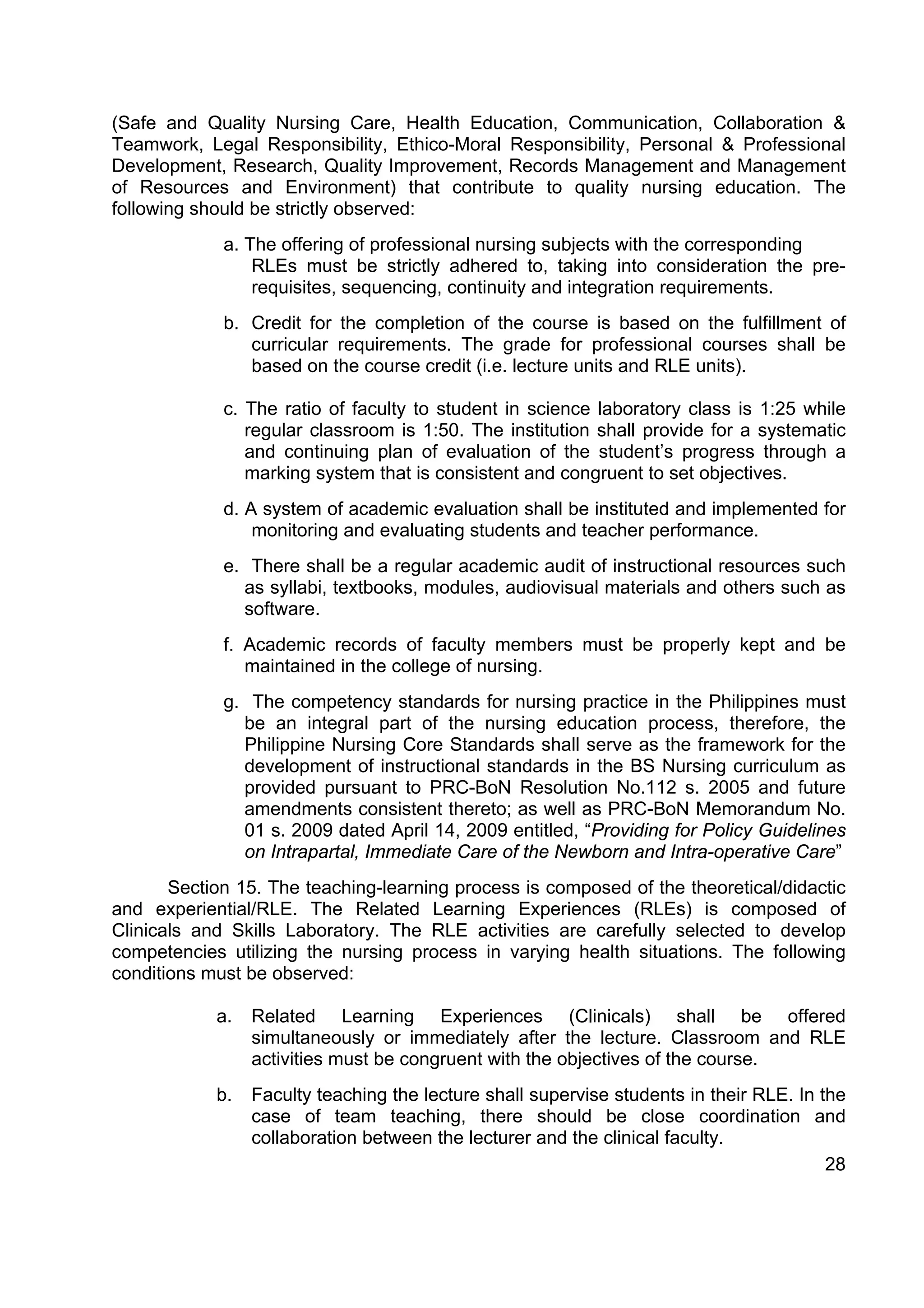 (Safe and Quality Nursing Care, Health Education, Communication, Collaboration &
Teamwork, Legal Responsibility, Ethico-Moral Responsibility, Personal & Professional
Development, Research, Quality Improvement, Records Management and Management
of Resources and Environment) that contribute to quality nursing education. The
following should be strictly observed:
             a. The offering of professional nursing subjects with the corresponding
                 RLEs must be strictly adhered to, taking into consideration the pre-
                 requisites, sequencing, continuity and integration requirements.
             b. Credit for the completion of the course is based on the fulfillment of
                curricular requirements. The grade for professional courses shall be
                based on the course credit (i.e. lecture units and RLE units).

             c. The ratio of faculty to student in science laboratory class is 1:25 while
                regular classroom is 1:50. The institution shall provide for a systematic
                and continuing plan of evaluation of the student’s progress through a
                marking system that is consistent and congruent to set objectives.
             d. A system of academic evaluation shall be instituted and implemented for
                 monitoring and evaluating students and teacher performance.
             e. There shall be a regular academic audit of instructional resources such
               as syllabi, textbooks, modules, audiovisual materials and others such as
               software.
             f. Academic records of faculty members must be properly kept and be
                maintained in the college of nursing.
             g. The competency standards for nursing practice in the Philippines must
               be an integral part of the nursing education process, therefore, the
               Philippine Nursing Core Standards shall serve as the framework for the
               development of instructional standards in the BS Nursing curriculum as
               provided pursuant to PRC-BoN Resolution No.112 s. 2005 and future
               amendments consistent thereto; as well as PRC-BoN Memorandum No.
               01 s. 2009 dated April 14, 2009 entitled, “Providing for Policy Guidelines
               on Intrapartal, Immediate Care of the Newborn and Intra-operative Care”
       Section 15. The teaching-learning process is composed of the theoretical/didactic
and experiential/RLE. The Related Learning Experiences (RLEs) is composed of
Clinicals and Skills Laboratory. The RLE activities are carefully selected to develop
competencies utilizing the nursing process in varying health situations. The following
conditions must be observed:

            a.   Related Learning Experiences (Clinicals) shall be offered
                 simultaneously or immediately after the lecture. Classroom and RLE
                 activities must be congruent with the objectives of the course.
            b.   Faculty teaching the lecture shall supervise students in their RLE. In the
                 case of team teaching, there should be close coordination and
                 collaboration between the lecturer and the clinical faculty.
                                                                                         28
 