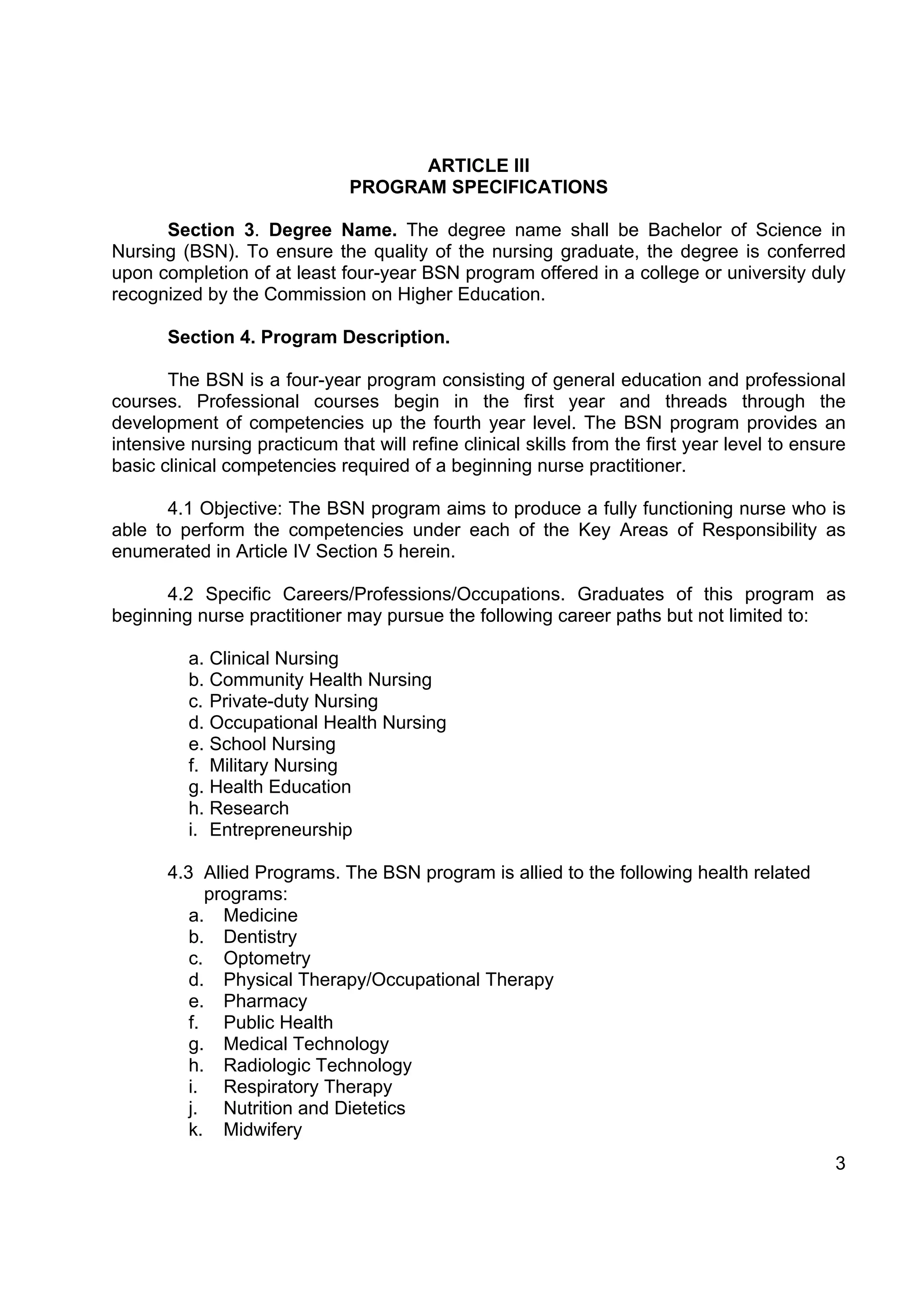 ARTICLE III
                               PROGRAM SPECIFICATIONS

      Section 3. Degree Name. The degree name shall be Bachelor of Science in
Nursing (BSN). To ensure the quality of the nursing graduate, the degree is conferred
upon completion of at least four-year BSN program offered in a college or university duly
recognized by the Commission on Higher Education.

       Section 4. Program Description.

       The BSN is a four-year program consisting of general education and professional
courses. Professional courses begin in the first year and threads through the
development of competencies up the fourth year level. The BSN program provides an
intensive nursing practicum that will refine clinical skills from the first year level to ensure
basic clinical competencies required of a beginning nurse practitioner.

       4.1 Objective: The BSN program aims to produce a fully functioning nurse who is
able to perform the competencies under each of the Key Areas of Responsibility as
enumerated in Article IV Section 5 herein.

      4.2 Specific Careers/Professions/Occupations. Graduates of this program as
beginning nurse practitioner may pursue the following career paths but not limited to:

          a. Clinical Nursing
          b. Community Health Nursing
          c. Private-duty Nursing
          d. Occupational Health Nursing
          e. School Nursing
          f. Military Nursing
          g. Health Education
          h. Research
          i. Entrepreneurship

       4.3 Allied Programs. The BSN program is allied to the following health related
            programs:
          a. Medicine
          b. Dentistry
          c. Optometry
          d. Physical Therapy/Occupational Therapy
          e. Pharmacy
          f. Public Health
          g. Medical Technology
          h. Radiologic Technology
          i. Respiratory Therapy
          j. Nutrition and Dietetics
          k. Midwifery
                                                                                              3
 