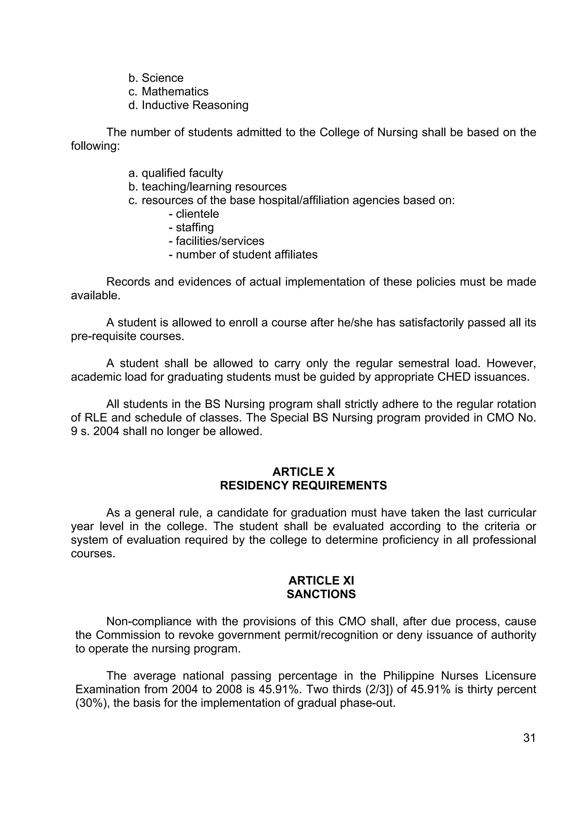 b. Science
           c. Mathematics
           d. Inductive Reasoning

       The number of students admitted to the College of Nursing shall be based on the
following:

           a. qualified faculty
           b. teaching/learning resources
           c. resources of the base hospital/affiliation agencies based on:
                    - clientele
                    - staffing
                    - facilities/services
                    - number of student affiliates

       Records and evidences of actual implementation of these policies must be made
available.

       A student is allowed to enroll a course after he/she has satisfactorily passed all its
pre-requisite courses.

     A student shall be allowed to carry only the regular semestral load. However,
academic load for graduating students must be guided by appropriate CHED issuances.

       All students in the BS Nursing program shall strictly adhere to the regular rotation
of RLE and schedule of classes. The Special BS Nursing program provided in CMO No.
9 s. 2004 shall no longer be allowed.


                                    ARTICLE X
                             RESIDENCY REQUIREMENTS

       As a general rule, a candidate for graduation must have taken the last curricular
year level in the college. The student shall be evaluated according to the criteria or
system of evaluation required by the college to determine proficiency in all professional
courses.

                                           ARTICLE XI
                                           SANCTIONS

      Non-compliance with the provisions of this CMO shall, after due process, cause
the Commission to revoke government permit/recognition or deny issuance of authority
to operate the nursing program.

     The average national passing percentage in the Philippine Nurses Licensure
Examination from 2004 to 2008 is 45.91%. Two thirds (2/3]) of 45.91% is thirty percent
(30%), the basis for the implementation of gradual phase-out.

                                                                                          31
 