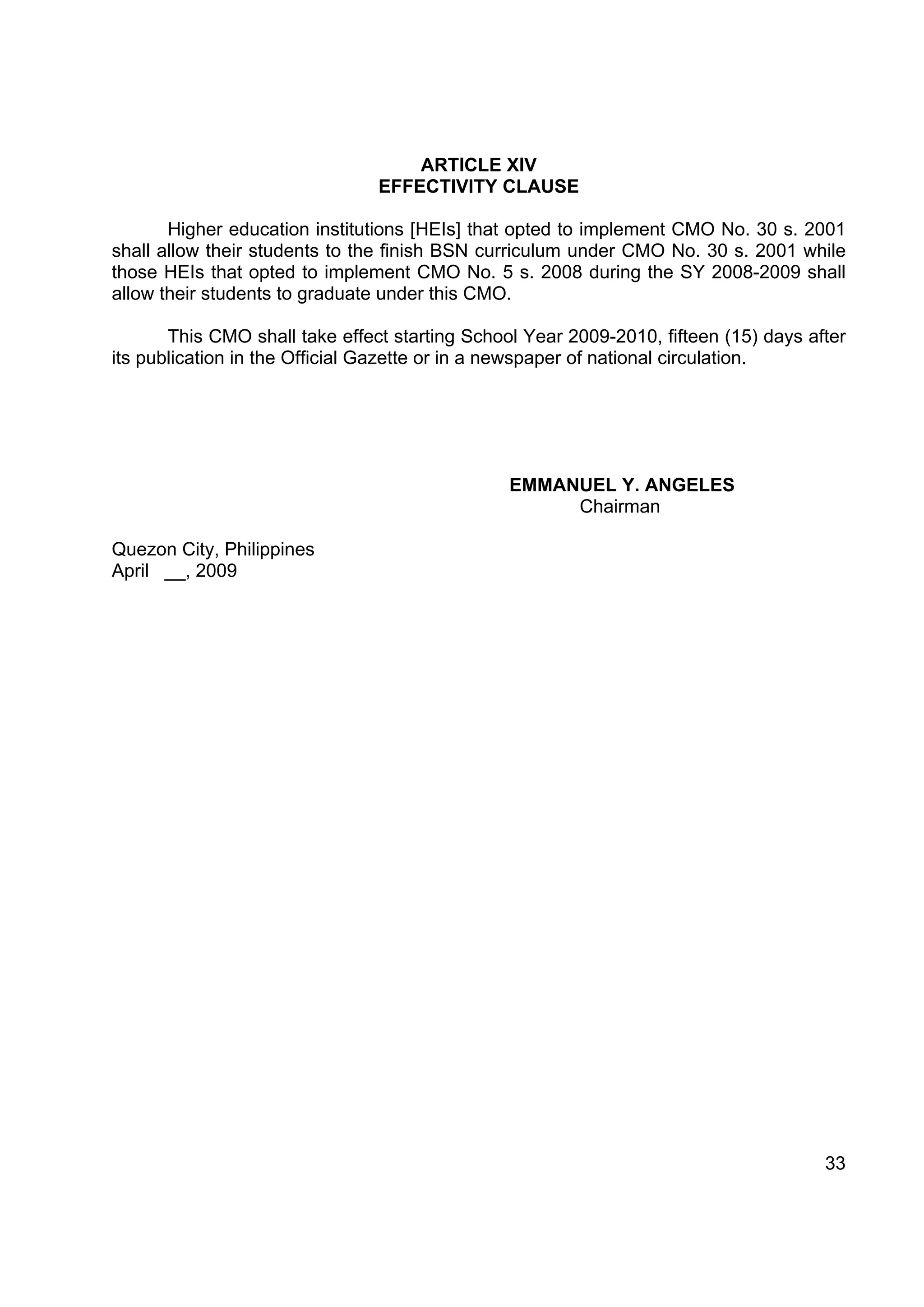 ARTICLE XIV
                                EFFECTIVITY CLAUSE

       Higher education institutions [HEIs] that opted to implement CMO No. 30 s. 2001
shall allow their students to the finish BSN curriculum under CMO No. 30 s. 2001 while
those HEIs that opted to implement CMO No. 5 s. 2008 during the SY 2008-2009 shall
allow their students to graduate under this CMO.

       This CMO shall take effect starting School Year 2009-2010, fifteen (15) days after
its publication in the Official Gazette or in a newspaper of national circulation.




                                                EMMANUEL Y. ANGELES
                                                     Chairman

Quezon City, Philippines
April __, 2009




                                                                                      33
 