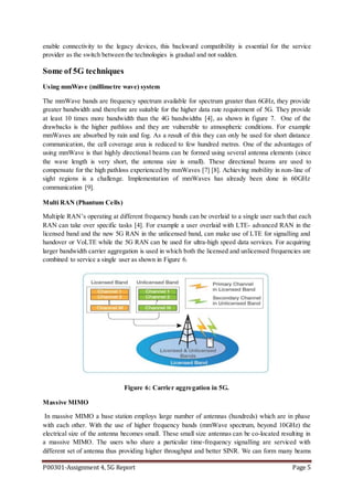 P00301-Assignment 4, 5G Report Page 5
enable connectivity to the legacy devices, this backward compatibility is essential for the service
provider as the switch between the technologies is gradual and not sudden.
Some of 5G techniques
Using mmWave (millimetre wave) system
The mmWave bands are frequency spectrum available for spectrum greater than 6GHz, they provide
greater bandwidth and therefore are suitable for the higher data rate requirement of 5G. They provide
at least 10 times more bandwidth than the 4G bandwidths [4], as shown in figure 7. One of the
drawbacks is the higher pathloss and they are vulnerable to atmospheric conditions. For example
mmWaves are absorbed by rain and fog. As a result of this they can only be used for short distance
communication, the cell coverage area is reduced to few hundred metres. One of the advantages of
using mmWave is that highly directional beams can be formed using several antenna elements (since
the wave length is very short, the antenna size is small). These directional beams are used to
compensate for the high pathloss experienced by mmWaves [7] [8]. Achieving mobility in non-line of
sight regions is a challenge. Implementation of mmWaves has already been done in 60GHz
communication [9].
Multi RAN (Phantum Cells)
Multiple RAN’s operating at different frequency bands can be overlaid to a single user such that each
RAN can take over specific tasks [4]. For example a user overlaid with LTE- advanced RAN in the
licensed band and the new 5G RAN in the unlicensed band, can make use of LTE for signalling and
handover or VoLTE while the 5G RAN can be used for ultra-high speed data services. For acquiring
larger bandwidth carrier aggregation is used in which both the licensed and unlicensed frequencies are
combined to service a single user as shown in Figure 6.
Figure 6: Carrier aggregation in 5G.
Massive MIMO
In massive MIMO a base station employs large number of antennas (hundreds) which are in phase
with each other. With the use of higher frequency bands (mmWave spectrum, beyond 10GHz) the
electrical size of the antenna becomes small. These small size antennas can be co-located resulting in
a massive MIMO. The users who share a particular time-frequency signalling are serviced with
different set of antenna thus providing higher throughput and better SINR. We can form many beams
 