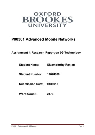 P00301-Assignment 4, 5G Report Page 1
P00301 Advanced Mobile Networks
Assignment 4:Research Report on 5G Technology
Student Name: Sivamoorthy Ranjan
Student Number: 14070800
Submission Date: 04/05/15
Word Count: 2178
 