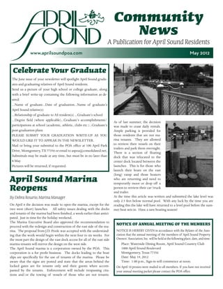 Community
                                                                              News
                                                                          A Publication for April Sound Residents
              www.aprilsoundpoa.com                                                                                                       May 2012


  Celebrate Your Graduate
 The June issue of your newsletter will spotlight April Sound gradu-
 ates and graduating relatives of April Sound residents.
 Send us a picture of your high school or college graduate, along
 with a brief write-up containing the following information as de-
 sired:
 ...Name of graduate...Date of graduation...Name of graduate’s
 April Sound relative(s)
 ...Relationship of graduate to AS resident(s) ...Graduate’s school
 ...Degree field (where applicable)...Graduate’s accomplishments/
                                                                            As of last summer, the decision
 participations at school (academic, athletic, clubs etc.)...Graduate’s     was made to cease daily rentals.
 post-graduation plans                                                      Ample parking is provided for
 PLEASE SUBMIT YOUR GRADUATION WRITE-UP AS YOU                              those residents that are not ma-
 WOULD LIKE IT TO APPEAR IN THE NEWSLETTER.                                 rina tenants. They are allowed
 Mail or bring your submittal to the POA office at 100 April Park           to retrieve their vessels on their
                                                                            trailers and park them overnight.
 Drive, Montgomery, TX 77356 or email to aspoa@consolidated.net,
                                                                            There is a section of floating
 Submittals may be made at any time, but must be in no later than           dock that was relocated to the
 8 May                                                                      center dock located between the
 Pictures will be returned, if requested.                                   launches. This is for those who
                                                                            launch their boats on the east
                                                                            (long) ramp and those boaters
April Sound Marina                                                          who are returning and need to
                                                                            temporarily moor or drop off a
Reopens                                                                     person to retrieve their car/truck
                                                                            and trailer.
By Debra Rosario, Marina Manager                                            At the time this article was written and submitted the lake level was
                                                                            only 2.5 feet below normal pool. With any luck by the time you are
On April 6 the decision was made to open the marina, except for the         reading this the lake will have returned to a level pool before the sum-
two west (short) launches. All safety issues dealing with the docks         mer heat sets in. Have a save boating season!
and tenants of the marina had been finished, a week earlier than antici-
pated. Just in time for the holiday weekend.
The Marina Executive Board also approved the recommendation to
proceed with the redesign and construction of the east side of the ma-
                                                                              NOTICE OF ANNUAL MEETING OF THE MEMBERS
rina. The proposal from J.D. Poole was accepted with the understand-          NOTICE IS HEREBY GIVEN in accordance with the Bylaws of the Asso-
ing that the work would begin within the next four to six weeks. For          ciation that the annual meeting of the members of April Sound Property
the most part the design of the east dock access for all of the east side     Owners’ Association, Inc. will be held at the following place, date, and time:
marina tenants will mirror the design on the west side.                           Place: Waterside Dining Room, April Sound Country Club
The April Sound marina is a corporation owned by the POA. This                    1000 April Sound Boulevard
corporation is a for profit business. The docks leading to the boat               Montgomery, Texas 77356
slips are specifically for the use of tenants of the marina. Please be            Date: May 19, 2012
aware that the signs are posted and state that the areas behind the               Time: 1:00 p.m., Sign-in will commence at noon.
locked gates are for tenants only and their guests when accom-                On April 10 proxies were mailed to all members. If you have not received
panied by the tenants. Enforcement will include trespassing cita-             your annual meeting packet please contact the POA office.
tions and/or the towing of vessels of those who are not tenants.
 