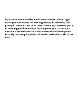 My name is Tommy walker and I am currently in college to get
my degreein computer software engineering. I am looking for a
great job that could turn into a career for me. My short term goalis
to becomegainfully employed. My long term goal is to own my
own computer hardwareand software research and development
firm. My salary requirements are I need to make at least $14.00 per
hour.
 