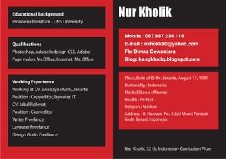 Nur Kholik, 32 th, Indonesia - Curriculum Vitae
Place, Date of Birth : Jakarta, August 17, 1981
Nationality : Indonesia
Marital Status : Married
Health : Perfect
Religion : Moslem
Address : Jl. Hankam Pos 3 Jati Murni Pondok
Gede Bekasi, Indonesia
Educational Background
Indonesia literature - UNS University
Qualifications
Photoshop, Adobe Indesign CS5, Adobe
Page maker, Ms.Office, Internet, Ms. Office
Working Experience
Working at CV. Swadaya Murni, Jakarta
Position : Copyeditor, layouter, IT
CV. Jabal Rohmat
Position : Copyeditor
Writer Freelance
Layouter Freelance
Design Grafis Freelance
Nur Kholik
Mobile : 087 887 236 118
E-mail : nkholik90@yahoo.com
Fb: Dimaz Dewantara
Blog: kangkhaliq.blogspot.com
 