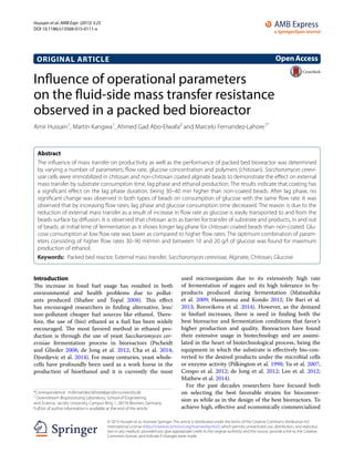 Hussain et al. AMB Expr (2015) 5:25
DOI 10.1186/s13568-015-0111-x
ORIGINAL ARTICLE
Influence of operational parameters
on the fluid‑side mass transfer resistance
observed in a packed bed bioreactor
Amir Hussain1
, Martin Kangwa1
, Ahmed Gad Abo‑Elwafa2
and Marcelo Fernandez‑Lahore1*
Abstract 
The influence of mass transfer on productivity as well as the performance of packed bed bioreactor was determined
by varying a number of parameters; flow rate, glucose concentration and polymers (chitosan). Saccharomyces cerevi-
siae cells were immobilized in chitosan and non-chitosan coated alginate beads to demonstrate the effect on external
mass transfer by substrate consumption time, lag phase and ethanol production. The results indicate that coating has
a significant effect on the lag phase duration, being 30–40 min higher than non-coated beads. After lag phase, no
significant change was observed in both types of beads on consumption of glucose with the same flow rate. It was
observed that by increasing flow rates; lag phase and glucose consumption time decreased. The reason is due to the
reduction of external mass transfer as a result of increase in flow rate as glucose is easily transported to and from the
beads surface by diffusion. It is observed that chitosan acts as barrier for transfer of substrate and products, in and out
of beads, at initial time of fermentation as it shows longer lag phase for chitosan coated beads than non-coated. Glu‑
cose consumption at low flow rate was lower as compared to higher flow rates. The optimum combination of param‑
eters consisting of higher flow rates 30–90 ml/min and between 10 and 20 g/l of glucose was found for maximum
production of ethanol.
Keywords:  Packed bed reactor, External mass transfer, Saccharomyces cerevisiae, Alginate, Chitosan, Glucose
OpenAccess
© 2015 Hussain et al.; licensee Springer. This article is distributed under the terms of the Creative Commons Attribution 4.0
International License (http://creativecommons.org/licenses/by/4.0/), which permits unrestricted use, distribution, and reproduc‑
tion in any medium, provided you give appropriate credit to the original author(s) and the source, provide a link to the Creative
Commons license, and indicate if changes were made.
Introduction
The increase in fossil fuel usage has resulted in both
environmental and health problems due to pollut-
ants produced (Shafiee and Topal 2008). This effect
has encouraged researchers in finding alternative, less/
non-pollutant cheaper fuel sources like ethanol. There-
fore, the use of (bio) ethanol as a fuel has been widely
encouraged. The most favored method in ethanol pro-
duction is through the use of yeast Saccharomyces cer-
evisiae fermentation process in bioreactors (Pscheidt
and Glieder 2008; de Jong et  al. 2012; Cha et  al. 2014;
Djordjevic et al. 2014). For many centuries, yeast whole-
cells have profoundly been used as a work horse in the
production of bioethanol and it is currently the most
used microorganism due to its extensively high rate
of fermentation of sugars and its high tolerance to by-
products produced during fermentation (Matsushika
et  al. 2009; Hasunuma and Kondo 2012; De Bari et  al.
2013; Borovikova et  al. 2014). However, as the demand
in biofuel increases, there is need in finding both the
best bioreactor and fermentation conditions that favor’s
higher production and quality. Bioreactors have found
their extensive usage in biotechnology and are assimi-
lated in the heart of biotechnological process, being the
equipment in which the substrate is effectively bio-con-
verted to the desired products under the microbial cells
or enzyme activity (Pilkington et al. 1998; Yu et al. 2007;
Crespo et al. 2012; de Jong et al. 2012; Lee et al. 2012;
Mathew et al. 2014).
For the past decades researchers have focused both
on selecting the best favorable strains for bioconver-
sion as while as in the design of the best bioreactors. To
achieve high, effective and economically commercialized
*Correspondence: m.fernandez‑lahore@jacobs‑university.de
1
Downstream Bioprocessing Laboratory, School of Engineering
and Science, Jacobs University, Campus Ring 1, 28759 Bremen, Germany
Full list of author information is available at the end of the article
 