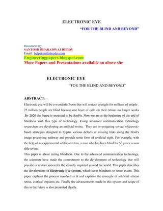 ELECTRONIC EYE
                                                “FOR THE BLIND AND BEYOND”



Document By
SANTOSH BHARADWAJ REDDY
Email: help@matlabcodes.com
Engineeringpapers.blogspot.com
More Papers and Presentations available on above site


                   ELECTRONIC EYE
                                      “FOR THE BLIND AND BEYOND”


ABSTRACT:
Electronic eye will be a wonderful boon that will restore eyesight for millions of people .
25 million people are blind because one layer of cells on their retinas no longer works
.By 2020 the figure is expected to be double .Now we are at the beginning of the end of
blindness with this type of technology. Using advanced communication technology
researchers are developing an artificial retina. They are investigating several electronic-
based strategies designed to bypass various defects or missing links along the brain's
image processing pathway and provide some form of artificial sight. For example, with
the help of an experimental artificial retina, a man who has been blind for 50 years is now
able to see.
This paper is about curing blindness. Due to the advanced communication technology,
the scientists have made the commitment to the development of technology that will
provide or restore vision for the visually impaired around the world. This paper describes
the development of Electronic Eye system, which cures blindness to some extent. This
paper explains the process involved in it and explains the concepts of artificial silicon
retina, cortical implants etc. Finally the advancements made in this system and scope of
this in the future is also presented clearly.
 