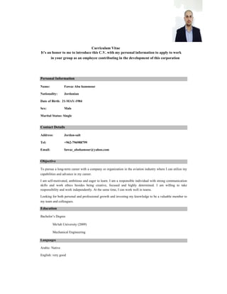 Curriculum Vitae
It’s an honor to me to introduce this C.V. with my personal information to apply to work
in your group as an employee contributing in the development of this corporation
Personal Information
Name: Fawaz Abu hammour
Nationality: Jordanian
Date of Birth: 21-MAY-1984
Sex: Male
Marital Status: Single
Contact Details
Address: Jordan-salt
Tel: +962-796988799
Email: fawaz_abohamour@yahoo.com
Objective
To pursue a long-term career with a company or organization in the aviation industry where I can utilize my
capabilities and advance in my career.
I am self-motivated, ambitious and eager to learn. I am a responsible individual with strong communication
skills and work ethics besides being creative, focused and highly determined. I am willing to take
responsibility and work independently. At the same time, I can work well in teams.
Looking for both personal and professional growth and investing my knowledge to be a valuable member to
my team and colleagues.
Education
Bachelor’s Degree of Mechanical Engineering Mutah University (September 2009).
Language
Arabic, English
 