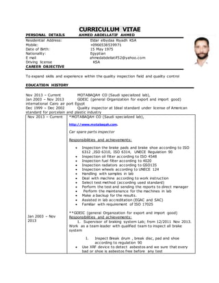 CURRICULUM VITAE
PERSONAL DETAILS AHMED ABDELLATIF AHMED
Residential Address: Eldar elbydaa Riyadh KSA
Mobile: +0966538539971
Date of Birth: 15 May 1975
Nationality: Egyptian
E mail ahmedabdellatif52@yahoo.com
Driving license KSA
CAREER OBJECTIVE
To expand skills and experience within the quality inspection field and quality control
EDUCATION HISTORY
Nov 2013 – Current MOTABAQAH CO (Saudi specialized lab),
Jan 2003 – Nov 2013 GOEIC (general Organization for export and import good)
international Cairo air port Egypt
Dec 1999 – Dec 2002 Quality inspector at Ideal standard under license of American
standard for porcelain and plastic industry
Nov 2013 – Current
Jan 2003 – Nov
2013
*MOTABAQAH CO (Saudi specialized lab),
http://www.motabaqah.com.
Car spare parts inspector
Responsibilities and achievements:
 Inspection the brake pads and brake shoe according to ISO
6312 ,ISO 6310, ISO 6314, UNECE Regulation 90
 Inspection oil filter according to ISO 4548
 Inspection fuel filter according to 4020
 Inspection radiators according to GSO135
 Inspection wheels according to UNECE 124
 Handling with samples in lab
 Deal with machine according to work instruction
 Select test method (according used standard)
 Perform the test and sending the reports to direct manager
 Perform the maintenance for the machines in lab
 Make a backup for the results.
 Assisted in lab accreditation (EGAC and SAC)
 Familiar with requirement of ISO 17025
**GOEIC (general Organization for export and import good)
Responsibilities and achievements:
1. Supervisor of braking system Lab; from 12/2011 Nov 2013.
Work as a team leader with qualified team to inspect all brake
system
I. Inspect Break drum , break disc, pad and shoe
according to regulation 90
 Use XRF device to detect asbestos and we sure that every
bad or shoe is asbestos free before any test
 