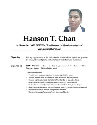 Hanson T. Chan
Mobile number: (+966) 540255624 / Email: hanson.chan@landmarkgroup,com /
nash_guevarra@yahoo.com
Objective Seeking opportunity in the field of sales wherein I can significantly impart
my skills, knowledge and competence in work towards excellence.
Experience 2004 - Present Centrepoint (Babyshop), Landmark Arabia. Dammam, K.S.A
Department Manager ( Children’s Clothing wear )
Duties and responsibilities:
 To achieve the corporate objectives of sales and profitability growth.
 Assures all stores to be in uniformity in terms of standard and merchandise.
 Involves in pricing and stock distribution of merchandise in respective stores.
 Responsible for the day to day strategies and planning of the department.
 To direct, supervise and control all the department staffs including the in charges.
 Responsible for planning on how to achieve the sales budget given by the management.
 Motivates the staffs to maintain the high levels of morale.
 Monitors the sales performance of every store end of the day.
 