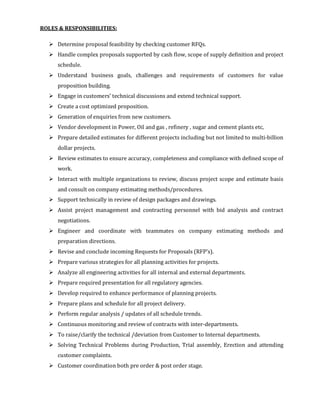 ROLES & RESPONSIBILITIES:
Determine proposal feasibility by checking customer RFQs.
Handle complex proposals supported by cash flow, scope of supply definition and project
schedule.
Understand business goals, challenges and requirements of customers for value
proposition building.
Engage in customers’ technical discussions and extend technical support.
Create a cost optimized proposition.
Generation of enquiries from new customers.
Vendor development in Power, Oil and gas , refinery , sugar and cement plants etc,
Prepare detailed estimates for different projects including but not limited to multi-billion
dollar projects.
Review estimates to ensure accuracy, completeness and compliance with defined scope of
work.
Interact with multiple organizations to review, discuss project scope and estimate basis
and consult on company estimating methods/procedures.
Support technically in review of design packages and drawings.
Assist project management and contracting personnel with bid analysis and contract
negotiations.
Engineer and coordinate with teammates on company estimating methods and
preparation directions.
Revise and conclude incoming Requests for Proposals (RFP’s).
Prepare various strategies for all planning activities for projects.
Analyze all engineering activities for all internal and external departments.
Prepare required presentation for all regulatory agencies.
Develop required to enhance performance of planning projects.
Prepare plans and schedule for all project delivery.
Perform regular analysis / updates of all schedule trends.
Continuous monitoring and review of contracts with inter-departments.
To raise/clarify the technical /deviation from Customer to Internal departments.
Solving Technical Problems during Production, Trial assembly, Erection and attending
customer complaints.
Customer coordination both pre order & post order stage.
 