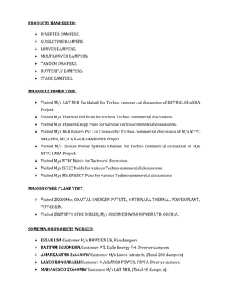 PRODUCTS HANDELDED:
DIVERTER DAMPERS.
GUILLOTINE DAMPERS.
LOUVER DAMPERS.
MULTILOUVER DAMPERS.
TANDEM DAMPERS.
BUTTERFLY DAMPERS.
STACK DAMPERS.
MAJOR CUSTOMER VISIT:
Visited M/s L&T MHI Faridabad for Techno commercial discussion of RRVUNL CHABRA
Project.
Visited M/s Thermax Ltd Pune for various Techno commercial discussions.
Visited M/s ThyssenKrupp Pune for various Techno commercial discussions.
Visited M/s BGR Boilers Pvt Ltd Chennai for Techno commercial discussion of M/s NTPC
SOLAPUR, MEJA & RAGHUNATHPUR Project.
Visited M/s Doosan Power Systems Chennai for Techno commercial discussion of M/s
NTPC LARA Project.
Visited M/s NTPC Noida for Technical discussion.
Visited M/s ISGEC Noida for various Techno commercial discussions.
Visited M/s ME ENERGY Pune for various Techno commercial discussions
MAJOR POWER PLANT VISIT:
Visited 2X600Mw, COASTAL ENERGEN PVT LTD, MUTHIYARA THERMAL POWER PLANT,
TUTICORIN.
Visited 2X275TPH CFBC BOILER, M/s BHUBNESHWAR POWER LTD, ODISHA.
SOME MAJOR PROJECTS WORKED:
ESSAR USA Customer M/s HOWDEN UK, Fan dampers
BATTAM INDONESIA Customer P.T. Dalle Energy Fr6 Diverter dampers
AMARKANTAK 2x660MW Customer M/s Lanco Infratech, (Total 206 dampers)
LANCO KONDAPALLI Customer M/s LANCO POWER, FR9FA Diverter damper.
MAHAGENCO 2X660MW Customer M/s L&T MHI, (Total 48 dampers)
 