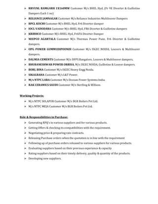 RRVUNL RAMGARH 1X160MW Customer M/s BHEL Hyd, (Fr 9E Diverter & Guillotine
Dampers Each 1 no)
RELIANCE JAMNAGAR Customer M/s Reliance Industries Multilouver Dampers
BPCL KOCHI Customer M/s BHEL Hyd, Fr6 Diverter damper
IOCL VADODARA Customer M/s BHEL Hyd, FR6 Diverter & Guillotine dampers
KRIBHCO Customer M/s BHEL Hyd, Fr6FA Diverter Damper
NEEPCO AGARTALA Customer M/s Thermax Power Pune, Fr6 Diverter & Guillotine
dampers.
OPG POWER GUMMUDIPOONDI Customer M/s ISGEC NOIDA, Louvers & Multilouver
dampers.
DALMIA CEMENTS Customer M/s DFPS Bangalore, Louvers & Multilouver dampers.
BHUBANESHWAR POWER ORRISA, M/s ISGEC NOIDA, Guillotine & Louver dampers.
BORL BINA Customer M/s ISGEC Heavy Engg Noida.
SIKALBAHA Customer M/s L&T Power.
M/s NTPC LARA Customer M/s Doosan Power Systems India.
RAK CERAMICS SAUDI Customer M/s Sterlling & Willson.
Working Projects:
M/s NTPC SOLAPUR Customer M/s BGR Boilers Pvt Ltd.
M/s NTPC MEJA Customer M/s BGR Boilers Pvt Ltd.
Role & Responsibilities in Purchase:
Generating RFQ’s to various suppliers and for various products.
Getting Offers & checking its compatibilities with the requirement.
Negotiating price & preparing rate contracts.
Releasing Purchase orders when the quotation is in line with the requirement
Following up of purchase orders released to various suppliers for various products.
Evaluating suppliers based on their previous experience & capacity
Rating suppliers based on their timely delivery, quality & quantity of the products.
Developing new suppliers.
 