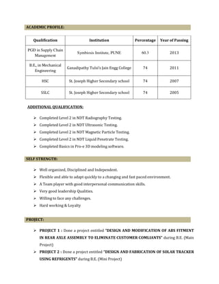 ACADEMIC PROFILE:
Qualification Institution Percentage Year of Passing
PGD in Supply Chain
Management
Symbiosis Institute, PUNE 60.3 2013
B.E., in Mechanical
Engineering
Ganadipathy Tulsi’s Jain Engg College 74 2011
HSC St. Joseph Higher Secondary school 74 2007
SSLC St. Joseph Higher Secondary school 74 2005
ADDITIONAL QUALIFICATION:
Completed Level 2 in NDT Radiography Testing.
Completed Level 2 in NDT Ultrasonic Testing.
Completed Level 2 in NDT Magnetic Particle Testing.
Completed Level 2 in NDT Liquid Penetrate Testing.
Completed Basics in Pro-e 3D modeling software.
SELF STRENGTH:
Well organized, Disciplined and Independent.
Flexible and able to adapt quickly to a changing and fast paced environment.
A Team player with good interpersonal communication skills.
Very good leadership Qualities.
Willing to face any challenges.
Hard working & Loyalty
PROJECT:
PROJECT 1 : Done a project entitled “DESIGN AND MODIFICATION OF ABS FITMENT
IN REAR AXLE ASSEMBLY TO ELIMINATE CUSTOMER COMLIANTS” during B.E. (Main
Project)
PROJECT 2 : Done a project entitled “DESIGN AND FABRICATION OF SOLAR TRACKER
USING REFRIGENTS” during B.E. (Mini Project)
 