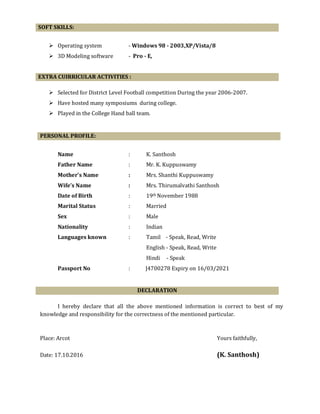 SOFT SKILLS:
Operating system - Windows 98 - 2003,XP/Vista/8
3D Modeling software - Pro - E,
EXTRA CUIRRICULAR ACTIVITIES :
Selected for District Level Football competition During the year 2006-2007.
Have hosted many symposiums during college.
Played in the College Hand ball team.
Name : K. Santhosh
Father Name : Mr. K. Kuppuswamy
Mother’s Name : Mrs. Shanthi Kuppuswamy
Wife’s Name : Mrs. Thirumalvathi Santhosh
Date of Birth : 19th November 1988
Marital Status : Married
Sex : Male
Nationality : Indian
Languages known : Tamil - Speak, Read, Write
English - Speak, Read, Write
Hindi - Speak
Passport No : J4700278 Expiry on 16/03/2021
DECLARATION
I hereby declare that all the above mentioned information is correct to best of my
knowledge and responsibility for the correctness of the mentioned particular.
Place: Arcot Yours faithfully,
Date: 17.10.2016 (K. Santhosh)
PERSONAL PROFILE:
 