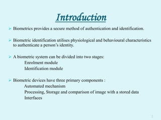 Introduction
 Biometrics provides a secure method of authentication and identification.
 Biometric identification utilises physiological and behavioural characteristics
to authenticate a person’s identity.
 A biometric system can be divided into two stages:
Enrolment module
Identification module
 Biometric devices have three primary components :
Automated mechanism
Processing, Storage and comparison of image with a stored data
Interfaces
1
 