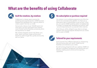 What are the benefits of using Collaborate
Built for creatives, by creatives
Collaborate is a design agency serving the
publishing and corporate sectors. CDAM has been
designed and developed from a genuine desire to
create a system that met our needs.
Having built a library of over 100,000 assets over
many years, we have road tested many systems,
none of which had the flexibility and security which
we required for our assets.
We created a bespoke solution that allows us to
store, search and share image and document
libraries as well as single files, quickly and securely
with our clients.
No subscription or purchase required
Our solution is not a software programme out of the box
and it’s not a licensed online platform. So there are no
subscription fees or licensing fees to pay up front. In fact,
you can use the CDAM operating system completely free
of charge. It’s already been developed and paid for itself
- we are simply sharing the success with other creatives.
Costs that you will be obliged to pay relate to storage,
migration fees and any bespoke development you would
like to make to CDAM.
Tailored for your requirements
Every business has a different approach to catergorising
files and sharing data with clients. CDAM has the
flexibility to be tailored to your needs.
As well as being integrated with your website, CDAM can
also sync a workflow management tool directly with your
libraries, enabling stock control and live reporting
capabilities.
$
 