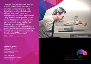 ATYPICAL CUMULUS USER
“We felt that we were tied into our
current system because we had
invested so much resource into
building it, so when Collaborate
offered us a much faster and
cheaper solution it was a no-brainer.
They handled the migration to the
new database and we were up and
running in just seven weeks. I can
honestly say they did not
compromise on our demands and it
gives us functionality we didn’t know
existed before. I can’t recommend
Collaborate DAM enough.”
Ed Burns, CEO, advocate-art.com
DIGITAL ASSET MANAGEMENT
Collaborate Agency
12 Liverpool Terrace,
Worthing,
West Sussex, BN11 1TA
United Kingdom
t 020 8947 2908
e cdam@collaborate.agency
collaborate.agency
 