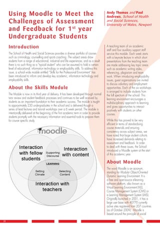 Using Moodle to Meet the
Challenges of Assessment
and Feedback for 1st
year
Undergraduate Students
Introduction
The School of Health and Social Sciences provides a diverse portfolio of courses
such as criminology, counselling and sports coaching. The subject areas draw
students from a range of educational, industrial and life experiences, and as a result
there is no such thing as a “typical student” who can be assumed to hold a certain
level of educational, information technology or employability skills. To address this
issue, a school wide module entitled “Skills for the Professional Environment” has
been introduced to inform and develop key academic, information technology and
employability skills.
About the Skills Module
The Module is now in its third year of delivery. It has been developed through normal
tutor review and student feedback processes and continues to be well received by
students as an important foundation to their academic success. The module is taught
to approximately 230 undergraduates in the school and is delivered though a
series of lead lectures and tutorial workshops over a 6 week period. The module is
intentionally delivered at the beginning of the first academic term in order to provide
students promptly with the necessary information and essential tools to prepare them
for course specific study.
28
A teaching team of six academic
staff and four auxiliary support staff
service this module. Each week starts
with a keynote lecture in which short
presentations from the teaching team
are made addressing key topic areas
such as academic writing styles,
referencing, plagiarism and team
work. When introducing employability
issues, guest organisations are invited
to discuss voluntary and employment
opportunities. Each of the six workshops
is arranged to include students from
the full spectrum of the school. This
learning environment encourages a
multidisciplinary approach to learning
and gives opportunities to interact
positively with students on other
courses.
While this has proved to be very
efficient in terms of standardising
course materials and ensuring
consistency across subject areas, we
have noted that large student cohorts
have increased demands relating to
assessment and feedback. In order
to deal with these issues, the School
introduced a Moodle system at the start
of this academic year.
About Moodle
The word Moodle is an acronym,
standing for Modular Object-Oriented
Dynamic Learning Environment. It is
a free and open-source e-learning
software platform, also known as a
Virtual Learning Environment (VLE),
Course Management System (CMS) or
a Learning Management System (LMS).
Originally launched in 2001, it has a
large user base with 40770 currently
active sites registered from 207 countries
(as of October 2009). Moodle is
based around the principle of social
Andy Thomas and Paul
Andrews, School of Health
and Social Sciences,
University of Wales, Newport
J7647_LinkNewsletter25.indd 28 27/5/10 12:18:48
 